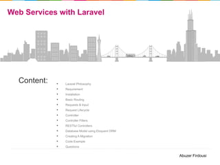 Web Services with Laravel

Content:

•
•
•
•
•
•
•
•
•
•
•
•
•

Laravel Philosophy
Requirement
Installation
Basic Routing

Requests & Input
Request Lifecycle
Controller
Controller Filters
RESTful Controllers
Database Model using Eloquent ORM
Creating A Migration
Code Example
Questions

Abuzer Firdousi

 