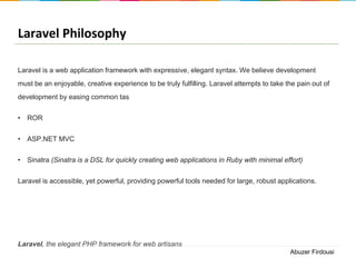 Laravel Philosophy
Laravel is a web application framework with expressive, elegant syntax. We believe development
must be an enjoyable, creative experience to be truly fulfilling. Laravel attempts to take the pain out of
development by easing common tas

• ROR
• ASP.NET MVC
• Sinatra (Sinatra is a DSL for quickly creating web applications in Ruby with minimal effort)
Laravel is accessible, yet powerful, providing powerful tools needed for large, robust applications.

Laravel, the elegant PHP framework for web artisans
Abuzer Firdousi

 