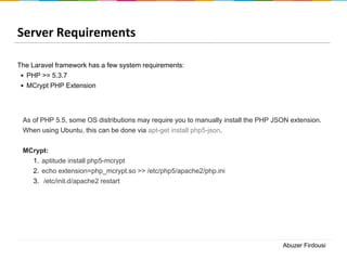 Server Requirements
The Laravel framework has a few system requirements:
• PHP >= 5.3.7
• MCrypt PHP Extension

As of PHP 5.5, some OS distributions may require you to manually install the PHP JSON extension.
When using Ubuntu, this can be done via apt-get install php5-json.
MCrypt:
1. aptitude install php5-mcrypt
2. echo extension=php_mcrypt.so >> /etc/php5/apache2/php.ini
3. /etc/init.d/apache2 restart

Abuzer Firdousi

 