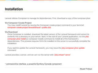 Installation
Laravel utilizes Composer to manage its dependencies. First, download a copy of the composer.phar.
Via Composer Create-Project
You may install Laravel by issuing the Composer create-project command in your terminal:
composer create-project laravel/laravel --prefer-dist
Via Download
Once Composer is installed, download the latest version of the Laravel framework and extract its
contents into a directory on your server. Next, in the root of your Laravel application, run the php
composer.phar install (or composer install) command to install all of the framework's
dependencies. This process requires Git to be installed on the server to successfully complete the
installation.
If you want to update the Laravel framework, you may issue the php composer.phar update
command.
Laravel provides a server, and we can run the server with “php artisan* serve”

* command-line interface, a powerful Symfony Console component
Abuzer Firdousi

 