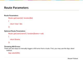 Route Parameters
Route Parameters:
Route::get('user/{id}', function($id)
{
return 'User '.$id;
});
Optional Route Parameters:
Route::get('user/{name?}', function($name = null)
{

return $name;
});
Throwing 404 Errors:
There are two ways to manually trigger a 404 error from a route. First, you may use the App::abort
method:

App::abort(404);

Abuzer Firdousi

 