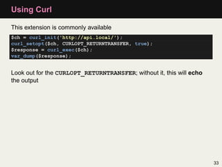 Using Curl

This extension is commonly available
$ch = curl_init('http://api.local/');
curl_setopt($ch, CURLOPT_RETURNTRAN...