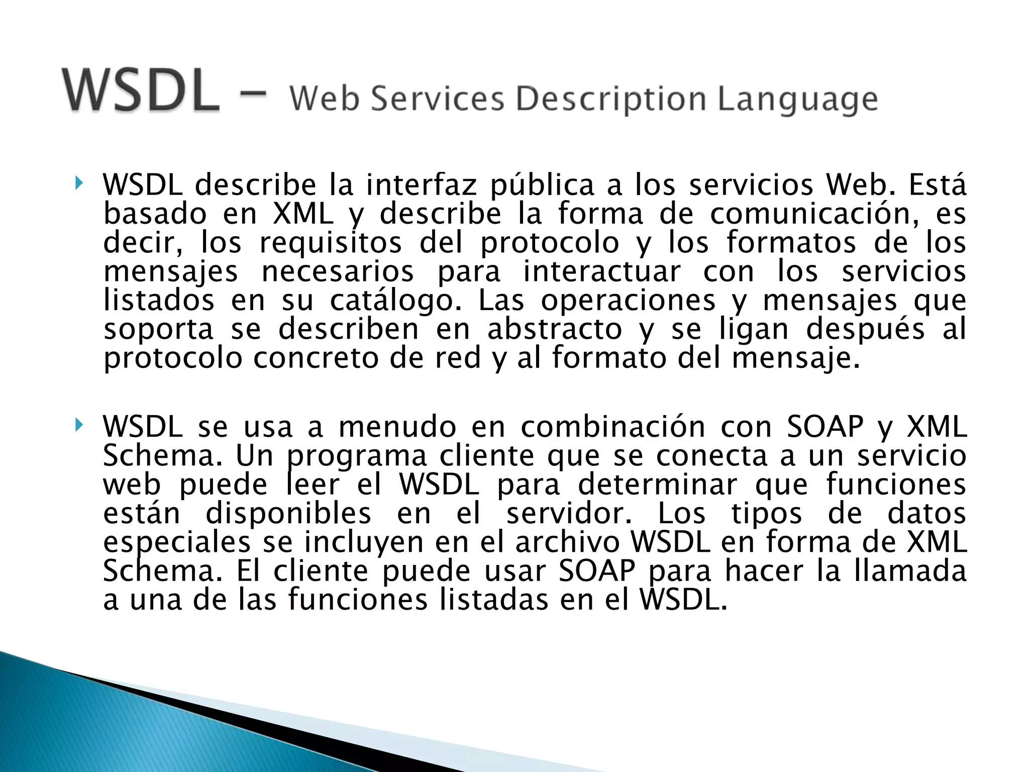 WSDL describe la interfaz pública a los servicios Web. Está basado en XML y describe la forma de comunicación, es decir, los requisitos del protocolo y los formatos de los mensajes necesarios para interactuar con los servicios listados en su catálogo. Las operaciones y mensajes que soporta se describen en abstracto y se ligan después al protocolo concreto de red y al formato del mensaje. WSDL se usa a menudo en combinación con SOAP y XML Schema. Un programa cliente que se conecta a un servicio web puede leer el WSDL para determinar que funciones están disponibles en el servidor. Los tipos de datos especiales se incluyen en el archivo WSDL en forma de XML Schema. El cliente puede usar SOAP para hacer la llamada a una de las funciones listadas en el WSDL. 