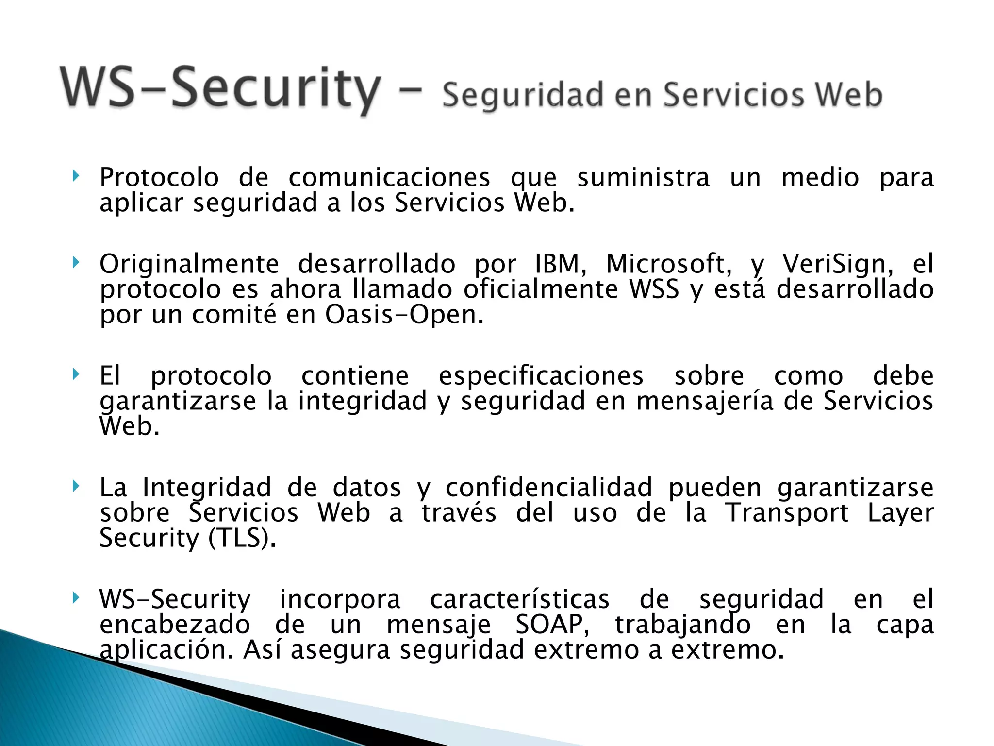 Protocolo de comunicaciones que suministra un medio para aplicar seguridad a los Servicios Web. Originalmente desarrollado por IBM, Microsoft, y VeriSign, el protocolo es ahora llamado oficialmente WSS y está desarrollado por un comité en Oasis-Open. El protocolo contiene especificaciones sobre como debe garantizarse la integridad y seguridad en mensajería de Servicios Web.  La Integridad de datos y confidencialidad pueden garantizarse sobre Servicios Web a través del uso de la Transport Layer Security (TLS). WS-Security incorpora características de seguridad en el encabezado de un mensaje SOAP, trabajando en la capa aplicación. Así asegura seguridad extremo a extremo. 