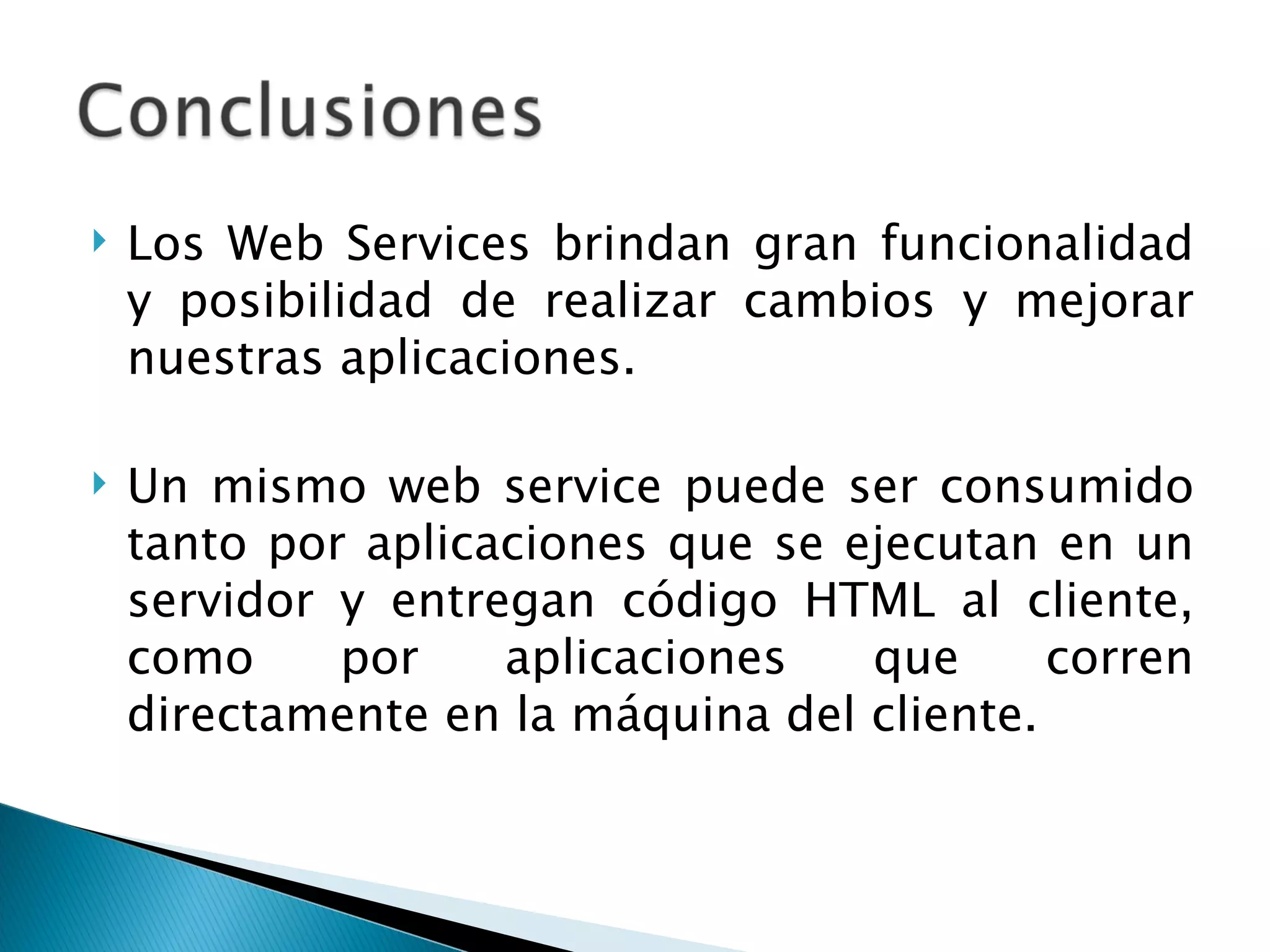 Los Web Services brindan gran funcionalidad y posibilidad de realizar cambios y mejorar nuestras aplicaciones.  Un mismo web service puede ser consumido tanto por aplicaciones que se ejecutan en un servidor y entregan código HTML al cliente, como por aplicaciones que corren directamente en la máquina del cliente.  