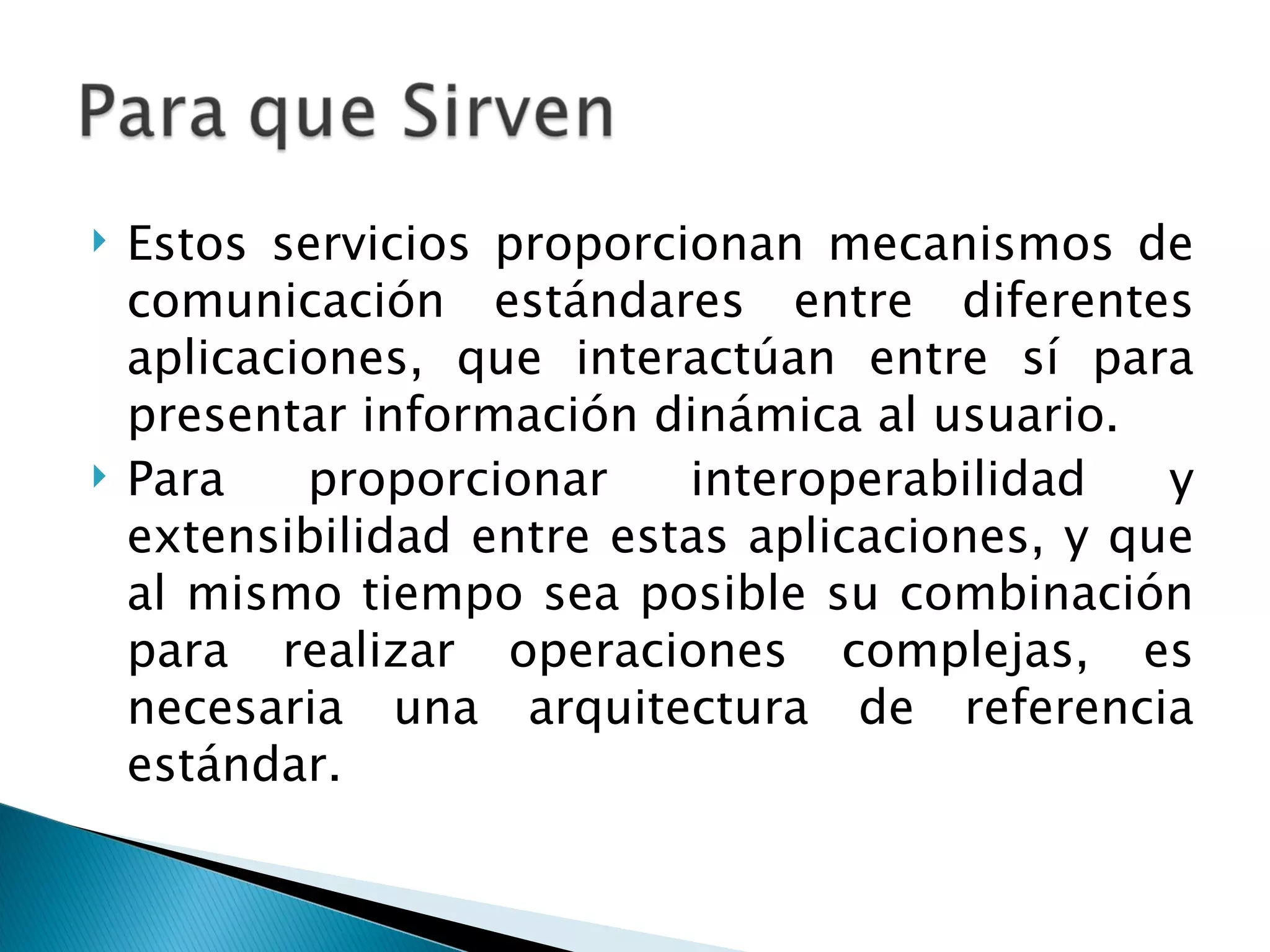 Estos servicios proporcionan mecanismos de comunicación estándares entre diferentes aplicaciones, que interactúan entre sí para presentar información dinámica al usuario. Para proporcionar interoperabilidad y extensibilidad entre estas aplicaciones, y que al mismo tiempo sea posible su combinación para realizar operaciones complejas, es necesaria una arquitectura de referencia estándar. 