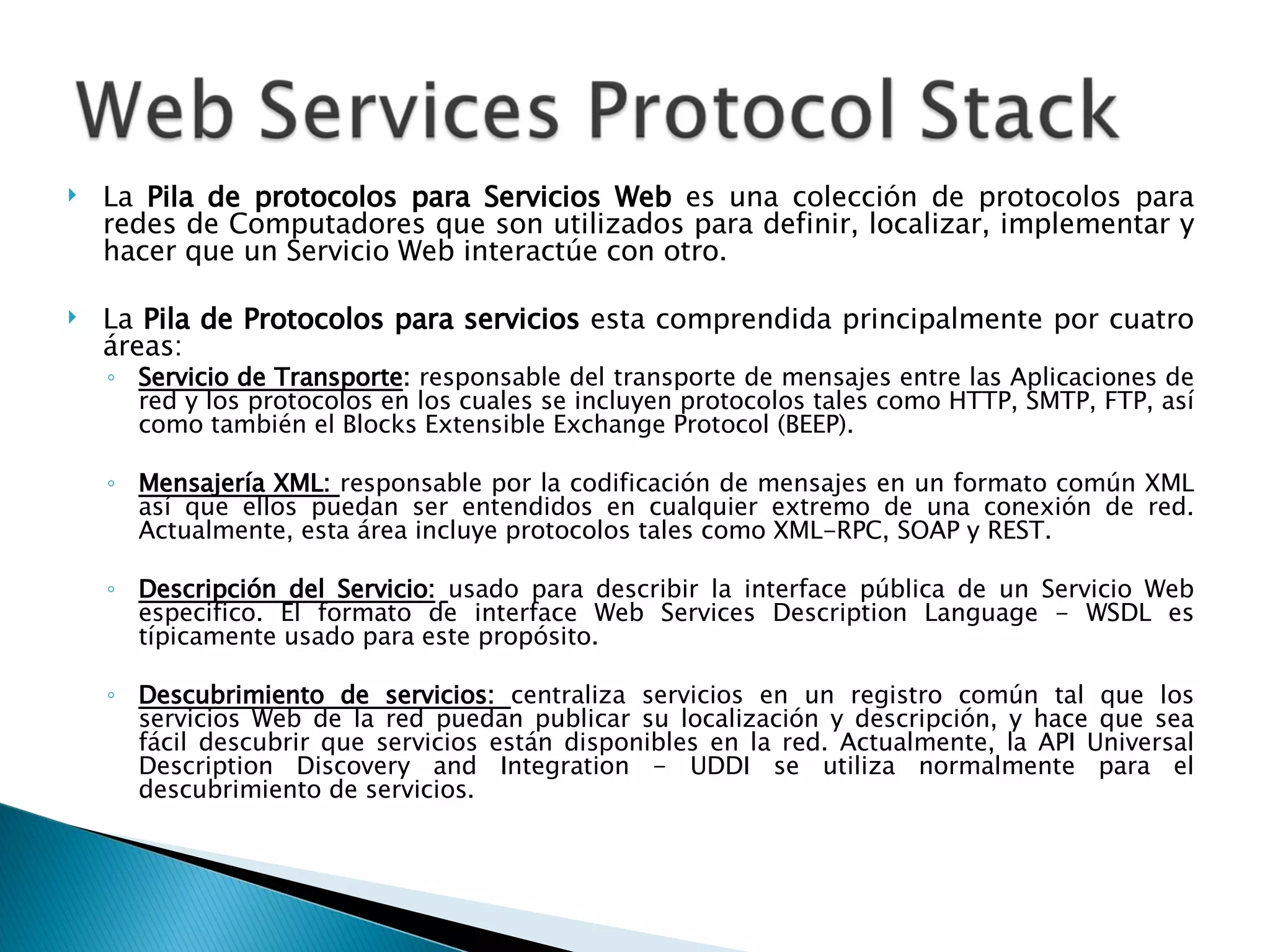 La  Pila de protocolos para Servicios Web  es una colección de protocolos para redes de Computadores que son utilizados para definir, localizar, implementar y hacer que un Servicio Web interactúe con otro.  La  Pila de Protocolos para servicios  esta comprendida principalmente por cuatro áreas: Servicio de Transporte :  responsable del transporte de mensajes entre las Aplicaciones de red y los protocolos en los cuales se incluyen protocolos tales como HTTP, SMTP, FTP, así como también el Blocks Extensible Exchange Protocol (BEEP). Mensajería XML:  responsable por la codificación de mensajes en un formato común XML así que ellos puedan ser entendidos en cualquier extremo de una conexión de red. Actualmente, esta área incluye protocolos tales como XML-RPC, SOAP y REST. Descripción del Servicio:   usado para describir la interface pública de un Servicio Web especifico. El formato de interface Web Services Description Language - WSDL es típicamente usado para este propósito. Descubrimiento de servicios:  centraliza servicios en un registro común tal que los servicios Web de la red puedan publicar su localización y descripción, y hace que sea fácil descubrir que servicios están disponibles en la red. Actualmente, la API Universal Description Discovery and Integration - UDDI se utiliza normalmente para el descubrimiento de servicios. 