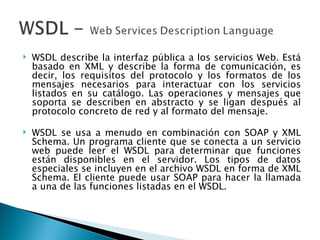 WSDL describe la interfaz pública a los servicios Web. Está basado en XML y describe la forma de comunicación, es decir, los requisitos del protocolo y los formatos de los mensajes necesarios para interactuar con los servicios listados en su catálogo. Las operaciones y mensajes que soporta se describen en abstracto y se ligan después al protocolo concreto de red y al formato del mensaje. WSDL se usa a menudo en combinación con SOAP y XML Schema. Un programa cliente que se conecta a un servicio web puede leer el WSDL para determinar que funciones están disponibles en el servidor. Los tipos de datos especiales se incluyen en el archivo WSDL en forma de XML Schema. El cliente puede usar SOAP para hacer la llamada a una de las funciones listadas en el WSDL. 