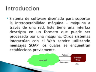 Sistema de software diseñado para soportar la interoperabilidad máquina - máquina a través de una red. Este tiene una interfaz descripta en un formato que puede ser procesado por una máquina. Otros sistemas interactúan con el Web service utilizando mensajes SOAP los cuales se encuentran establecidos previamente. 