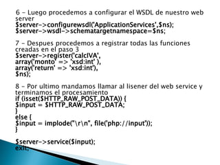 6 - Luego procedemos a configurar el WSDL de nuestro web server $server->configurewsdl('ApplicationServices',$ns); $server->wsdl->schematargetnamespace=$ns; 7 - Despues procedemos a registrar todas las funciones creadas en el paso 3 $server->register('calcIVA', array('monto' => 'xsd:int' ), array('return' => 'xsd:int'), $ns); 8 - Por ultimo mandamos llamar al lisener del web service y terminamos el procesamiento if (isset($HTTP_RAW_POST_DATA)) {  $input = $HTTP_RAW_POST_DATA;  }  else {  $input = implode("\r\n", file('php://input'));  } $server->service($input); exit; 