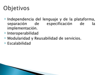 Independencia del lenguaje y de la plataforma, separación de especificación de la implementación. Interoperabilidad Modularidad y Reusabilidad de servicios. Escalabilidad 