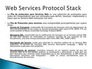 La  Pila de protocolos para Servicios Web  es una colección de protocolos para redes de Computadores que son utilizados para definir, localizar, implementar y hacer que un Servicio Web interactúe con otro.  La  Pila de Protocolos para servicios  esta comprendida principalmente por cuatro áreas: Servicio de Transporte :  responsable del transporte de mensajes entre las Aplicaciones de red y los protocolos en los cuales se incluyen protocolos tales como HTTP, SMTP, FTP, así como también el Blocks Extensible Exchange Protocol (BEEP). Mensajería XML:  responsable por la codificación de mensajes en un formato común XML así que ellos puedan ser entendidos en cualquier extremo de una conexión de red. Actualmente, esta área incluye protocolos tales como XML-RPC, SOAP y REST. Descripción del Servicio:   usado para describir la interface pública de un Servicio Web especifico. El formato de interface Web Services Description Language - WSDL es típicamente usado para este propósito. Descubrimiento de servicios:  centraliza servicios en un registro común tal que los servicios Web de la red puedan publicar su localización y descripción, y hace que sea fácil descubrir que servicios están disponibles en la red. Actualmente, la API Universal Description Discovery and Integration - UDDI se utiliza normalmente para el descubrimiento de servicios. 
