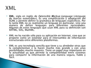 XML , sigla en inglés de  E x tensible  M arkup  L anguage  («lenguaje de marcas extensible»). Es una simplificación y adaptación del SGML y permite definir la gramática de lenguajes específicos. Por lo tanto XML no es realmente un lenguaje en particular, sino una manera de definir lenguajes para diferentes necesidades. Algunos de estos lenguajes que usan XML para su definición son XHTML, SVG, MathML. XML no ha nacido sólo para su aplicación en Internet, sino que se propone como un estándar para el intercambio de información estructurada entre diferentes plataformas. XML es una tecnología sencilla que tiene a su alrededor otras que la complementan y la hacen mucho más grande y con unas posibilidades mucho mayores. Tiene un papel muy importante en la actualidad ya que permite la compatibilidad entre sistemas para compartir la información de una manera segura, fiable y fácil. 