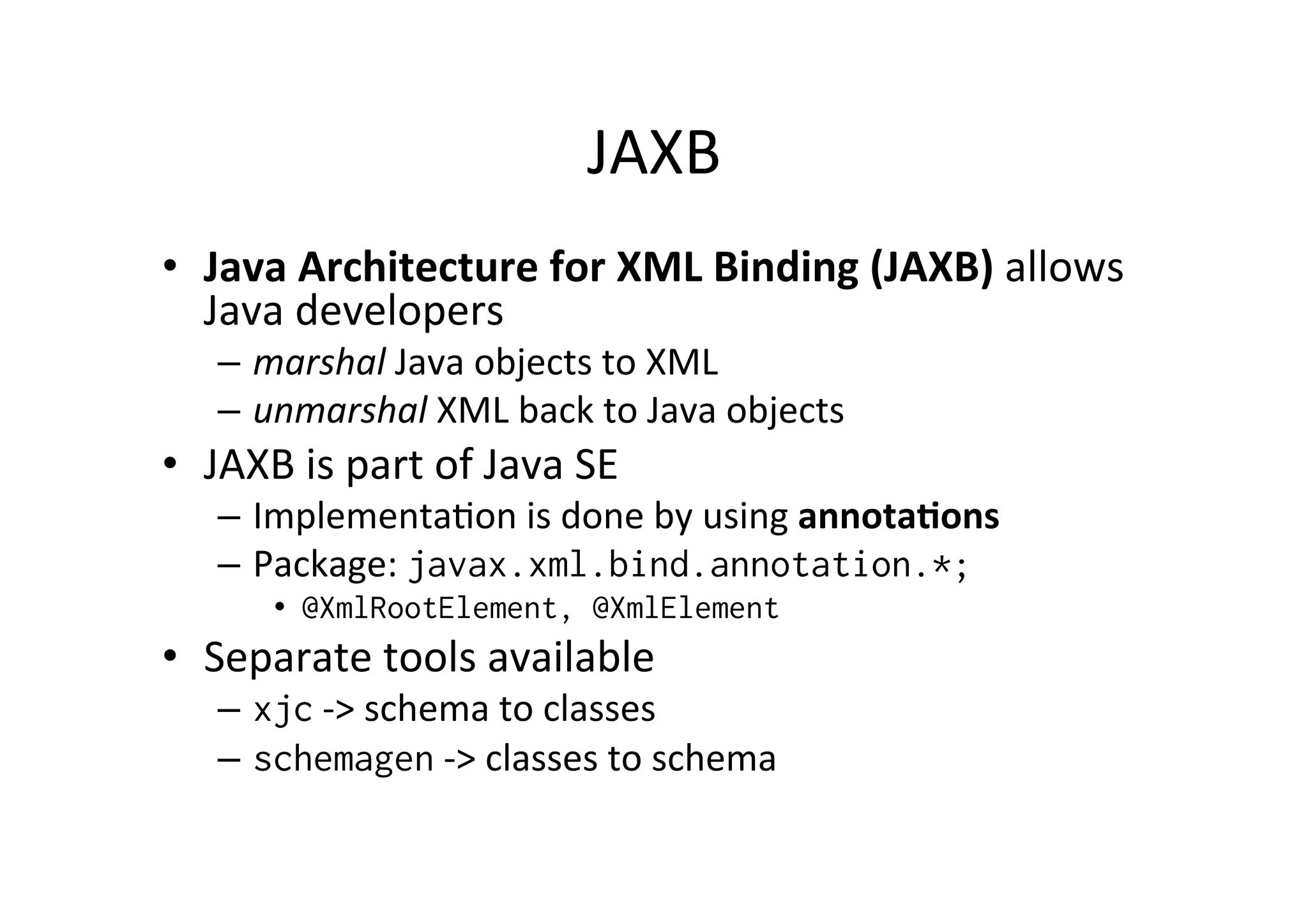 JAXB	
  
•  Java	
  Architecture	
  for	
  XML	
  Binding	
  (JAXB)	
  allows	
  
Java	
  developers	
  	
  
–  marshal	
  Java	
  objects	
  to	
  XML	
  
–  unmarshal	
  XML	
  back	
  to	
  Java	
  objects	
  
•  JAXB	
  is	
  part	
  of	
  Java	
  SE	
  
–  Implementa;on	
  is	
  done	
  by	
  using	
  annota?ons	
  
–  Package:	
  javax.xml.bind.annotation.*;
•  @XmlRootElement, @XmlElement
•  Separate	
  tools	
  available	
  
–  xjc	
  -­‐>	
  schema	
  to	
  classes	
  
–  schemagen	
  -­‐>	
  classes	
  to	
  schema	
  
 