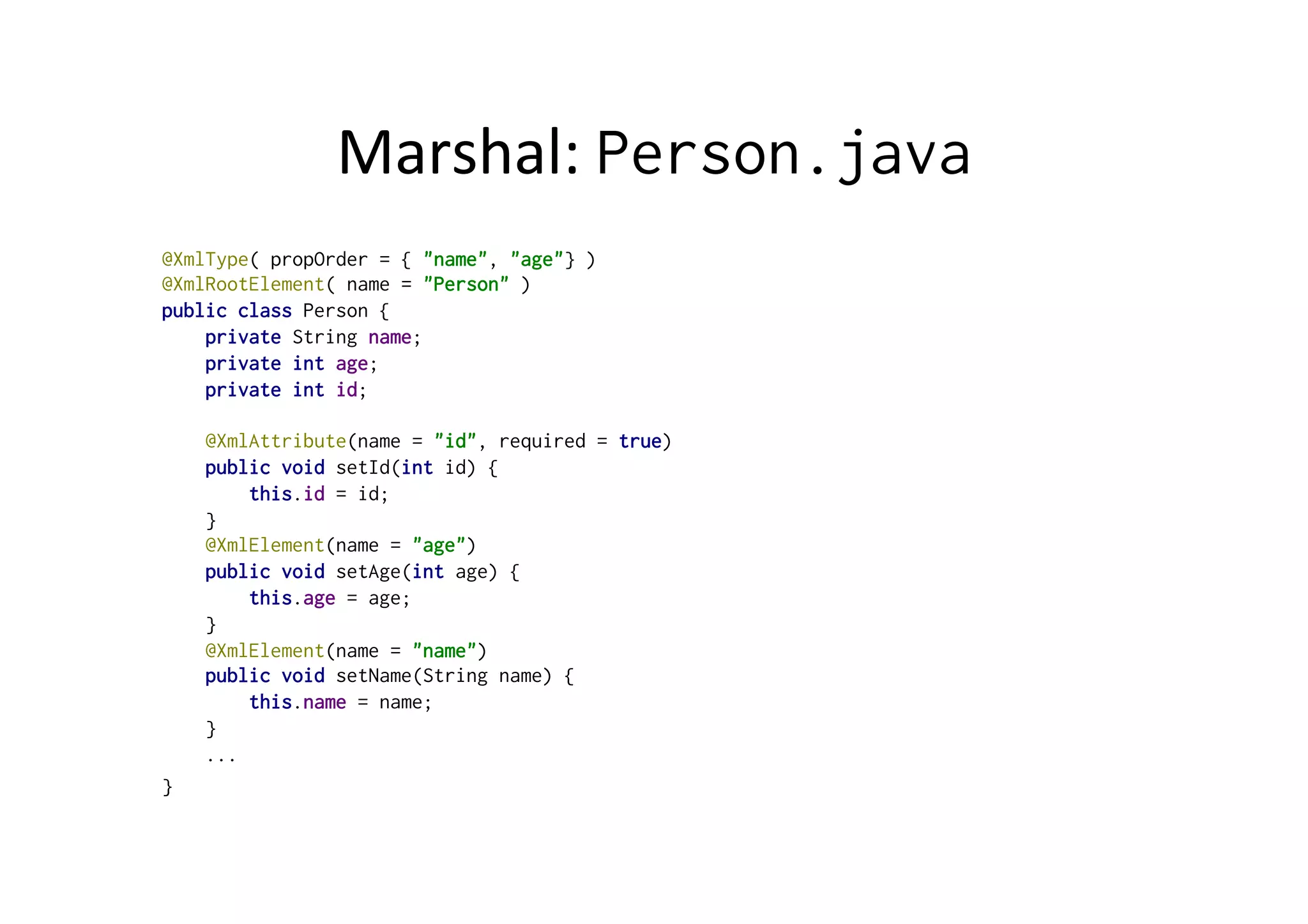Marshal:	
  Person.java
@XmlType( propOrder = { "name", "age"} )
@XmlRootElement( name = "Person" )
public class Person {
private String name;
private int age;
private int id;
@XmlAttribute(name = "id", required = true)
public void setId(int id) {
this.id = id;
}
@XmlElement(name = "age")
public void setAge(int age) {
this.age = age;
}
@XmlElement(name = "name")
public void setName(String name) {
this.name = name;
}
...
}
 