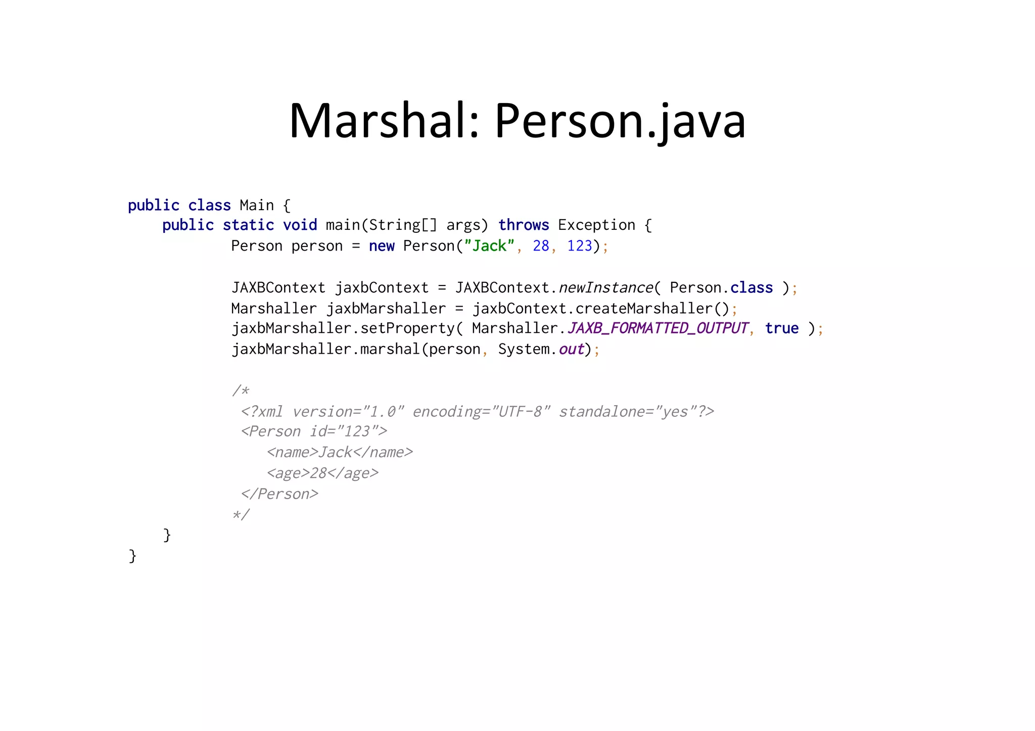 Marshal:	
  Person.java	
  
public class Main {
public static void main(String[] args) throws Exception {
Person person = new Person("Jack", 28, 123);
JAXBContext jaxbContext = JAXBContext.newInstance( Person.class );
Marshaller jaxbMarshaller = jaxbContext.createMarshaller();
jaxbMarshaller.setProperty( Marshaller.JAXB_FORMATTED_OUTPUT, true );
jaxbMarshaller.marshal(person, System.out);
/*
<?xml version="1.0" encoding="UTF-8" standalone="yes"?>
<Person id="123">
<name>Jack</name>
<age>28</age>
</Person>
*/
}
}
 