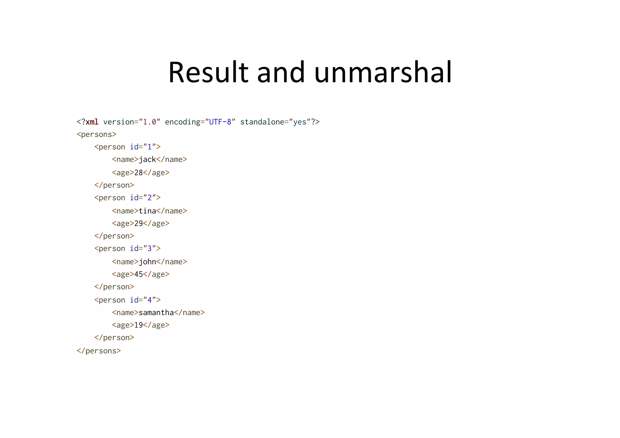 Result	
  and	
  unmarshal	
  
<?xml version="1.0" encoding="UTF-8" standalone="yes"?>
<persons>
<person id="1">
<name>jack</name>
<age>28</age>
</person>
<person id="2">
<name>tina</name>
<age>29</age>
</person>
<person id="3">
<name>john</name>
<age>45</age>
</person>
<person id="4">
<name>samantha</name>
<age>19</age>
</person>
</persons>
 