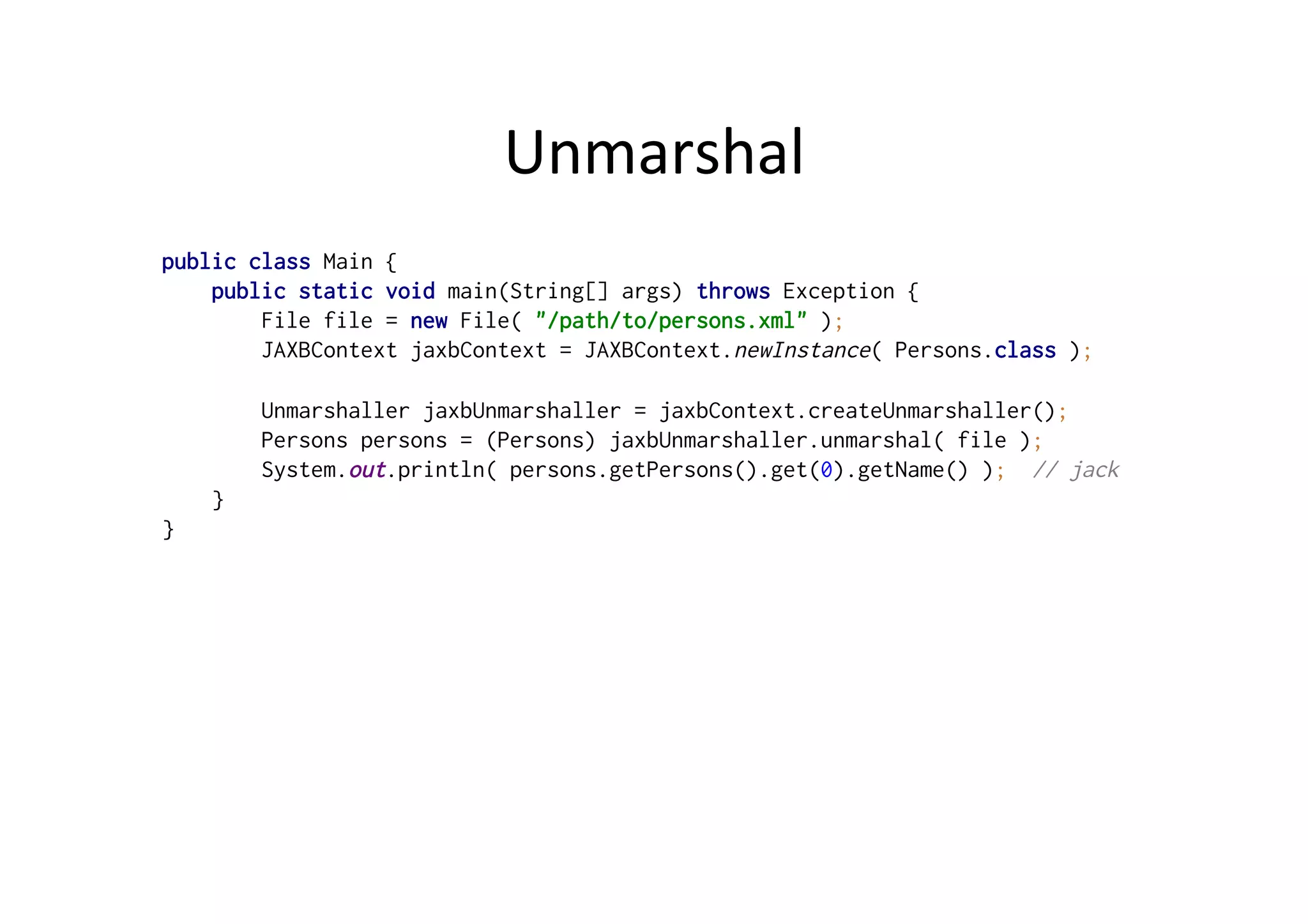 Unmarshal	
  
public class Main {
public static void main(String[] args) throws Exception {
File file = new File( "/path/to/persons.xml" );
JAXBContext jaxbContext = JAXBContext.newInstance( Persons.class );
Unmarshaller jaxbUnmarshaller = jaxbContext.createUnmarshaller();
Persons persons = (Persons) jaxbUnmarshaller.unmarshal( file );
System.out.println( persons.getPersons().get(0).getName() ); // jack
}
}
 