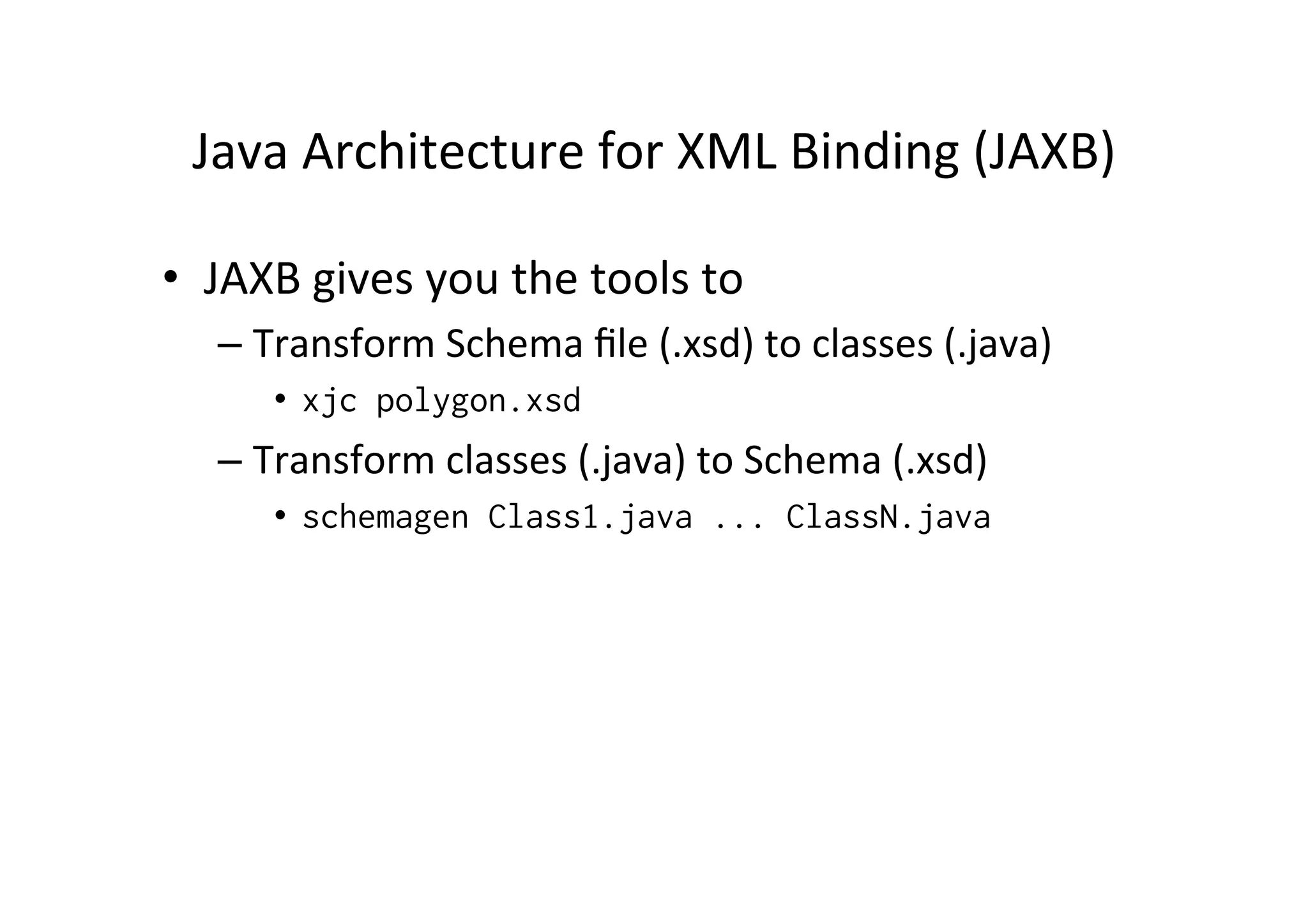 Java	
  Architecture	
  for	
  XML	
  Binding	
  (JAXB)	
  
•  JAXB	
  gives	
  you	
  the	
  tools	
  to	
  	
  
– Transform	
  Schema	
  ﬁle	
  (.xsd)	
  to	
  classes	
  (.java)	
  
•  xjc polygon.xsd
– Transform	
  classes	
  (.java)	
  to	
  Schema	
  (.xsd)	
  
•  schemagen Class1.java ... ClassN.java
 