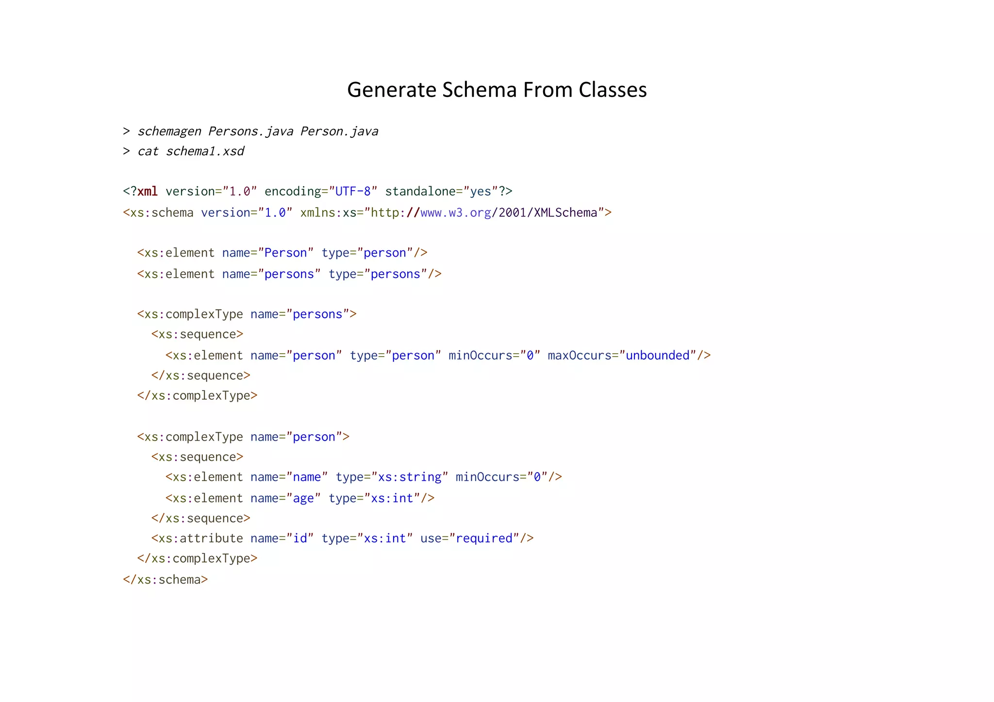 Generate	
  Schema	
  From	
  Classes	
  
> schemagen Persons.java Person.java
> cat schema1.xsd
<?xml version="1.0" encoding="UTF-8" standalone="yes"?>
<xs:schema version="1.0" xmlns:xs="http://www.w3.org/2001/XMLSchema">
<xs:element name="Person" type="person"/>
<xs:element name="persons" type="persons"/>
<xs:complexType name="persons">
<xs:sequence>
<xs:element name="person" type="person" minOccurs="0" maxOccurs="unbounded"/>
</xs:sequence>
</xs:complexType>
<xs:complexType name="person">
<xs:sequence>
<xs:element name="name" type="xs:string" minOccurs="0"/>
<xs:element name="age" type="xs:int"/>
</xs:sequence>
<xs:attribute name="id" type="xs:int" use="required"/>
</xs:complexType>
</xs:schema>
 