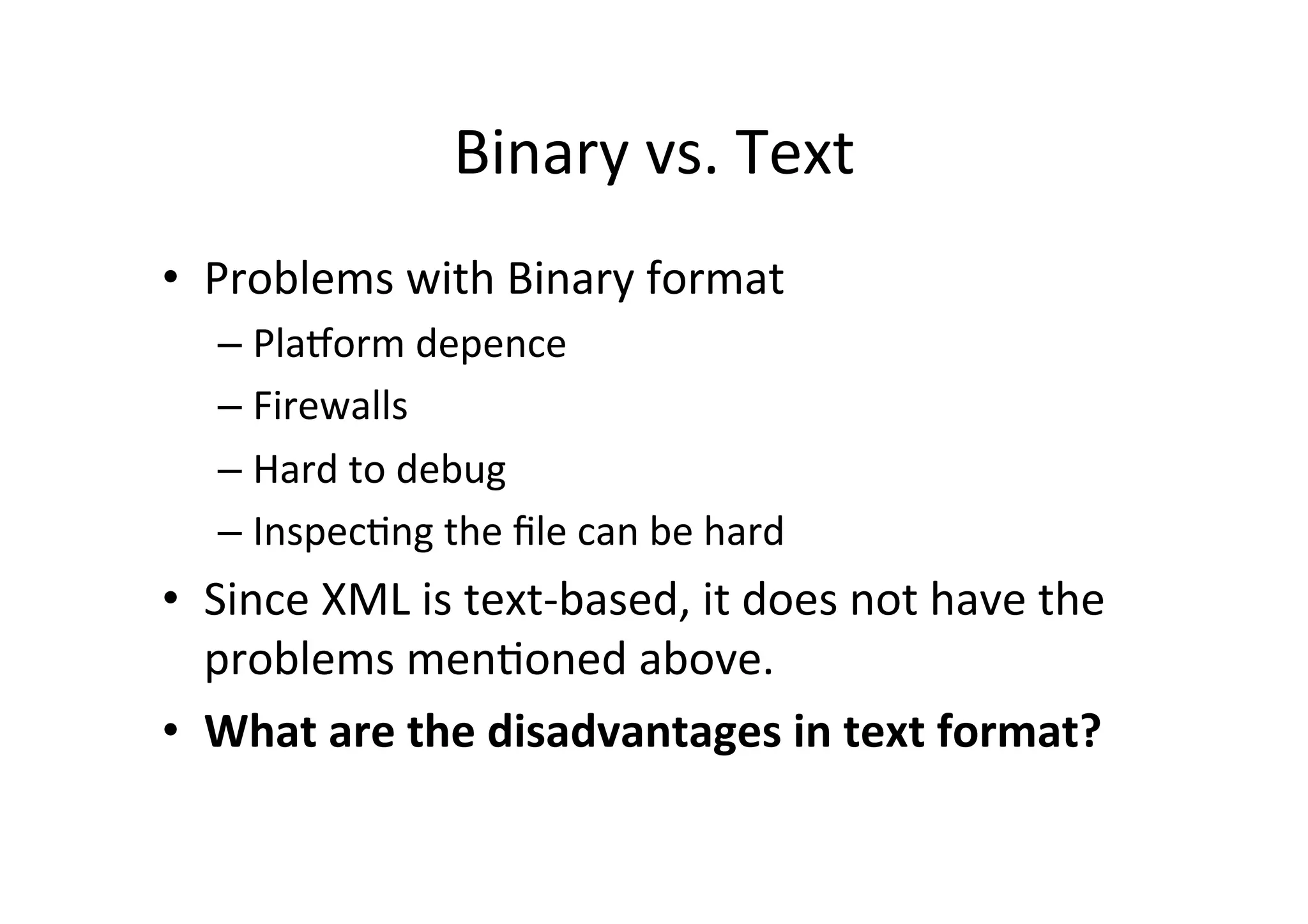 Binary	
  vs.	
  Text	
  
•  Problems	
  with	
  Binary	
  format	
  
– PlaRorm	
  depence	
  
– Firewalls	
  
– Hard	
  to	
  debug	
  
– Inspec;ng	
  the	
  ﬁle	
  can	
  be	
  hard	
  
•  Since	
  XML	
  is	
  text-­‐based,	
  it	
  does	
  not	
  have	
  the	
  
problems	
  men;oned	
  above.	
  
•  What	
  are	
  the	
  disadvantages	
  in	
  text	
  format?	
  
 