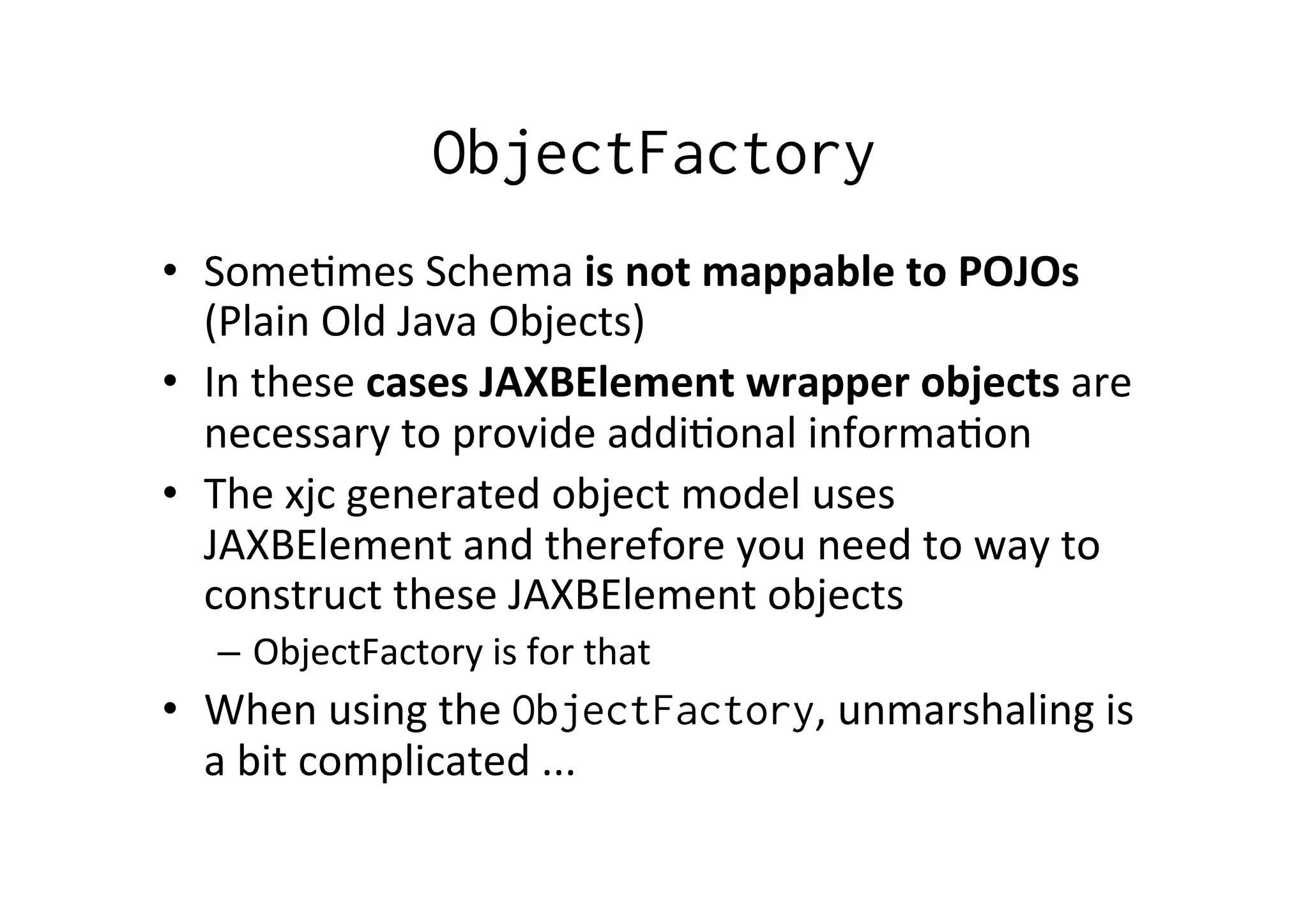 ObjectFactory
•  Some;mes	
  Schema	
  is	
  not	
  mappable	
  to	
  POJOs	
  
(Plain	
  Old	
  Java	
  Objects)	
  
•  In	
  these	
  cases	
  JAXBElement	
  wrapper	
  objects	
  are	
  
necessary	
  to	
  provide	
  addi;onal	
  informa;on	
  
•  The	
  xjc	
  generated	
  object	
  model	
  uses	
  
JAXBElement	
  and	
  therefore	
  you	
  need	
  to	
  way	
  to	
  
construct	
  these	
  JAXBElement	
  objects	
  
–  ObjectFactory	
  is	
  for	
  that	
  
•  When	
  using	
  the	
  ObjectFactory,	
  unmarshaling	
  is	
  
a	
  bit	
  complicated	
  ...	
  
 
