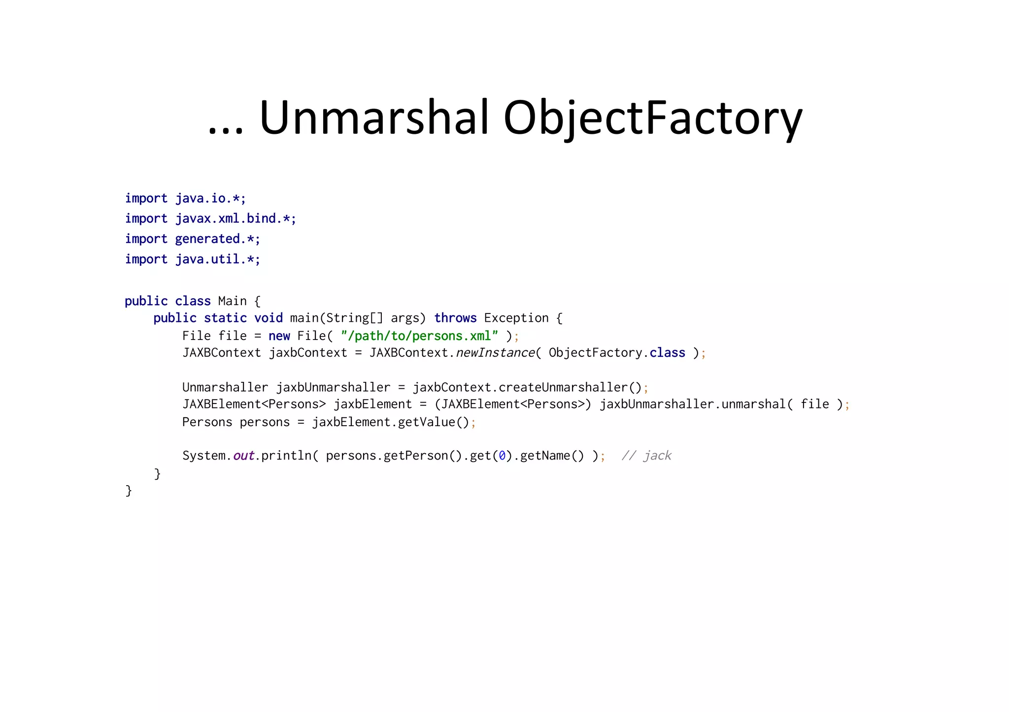 ...	
  Unmarshal	
  ObjectFactory	
  
import java.io.*;
import javax.xml.bind.*;
import generated.*;
import java.util.*;
public class Main {
public static void main(String[] args) throws Exception {
File file = new File( "/path/to/persons.xml" );
JAXBContext jaxbContext = JAXBContext.newInstance( ObjectFactory.class );
Unmarshaller jaxbUnmarshaller = jaxbContext.createUnmarshaller();
JAXBElement<Persons> jaxbElement = (JAXBElement<Persons>) jaxbUnmarshaller.unmarshal( file );
Persons persons = jaxbElement.getValue();
System.out.println( persons.getPerson().get(0).getName() ); // jack
}
}
 
