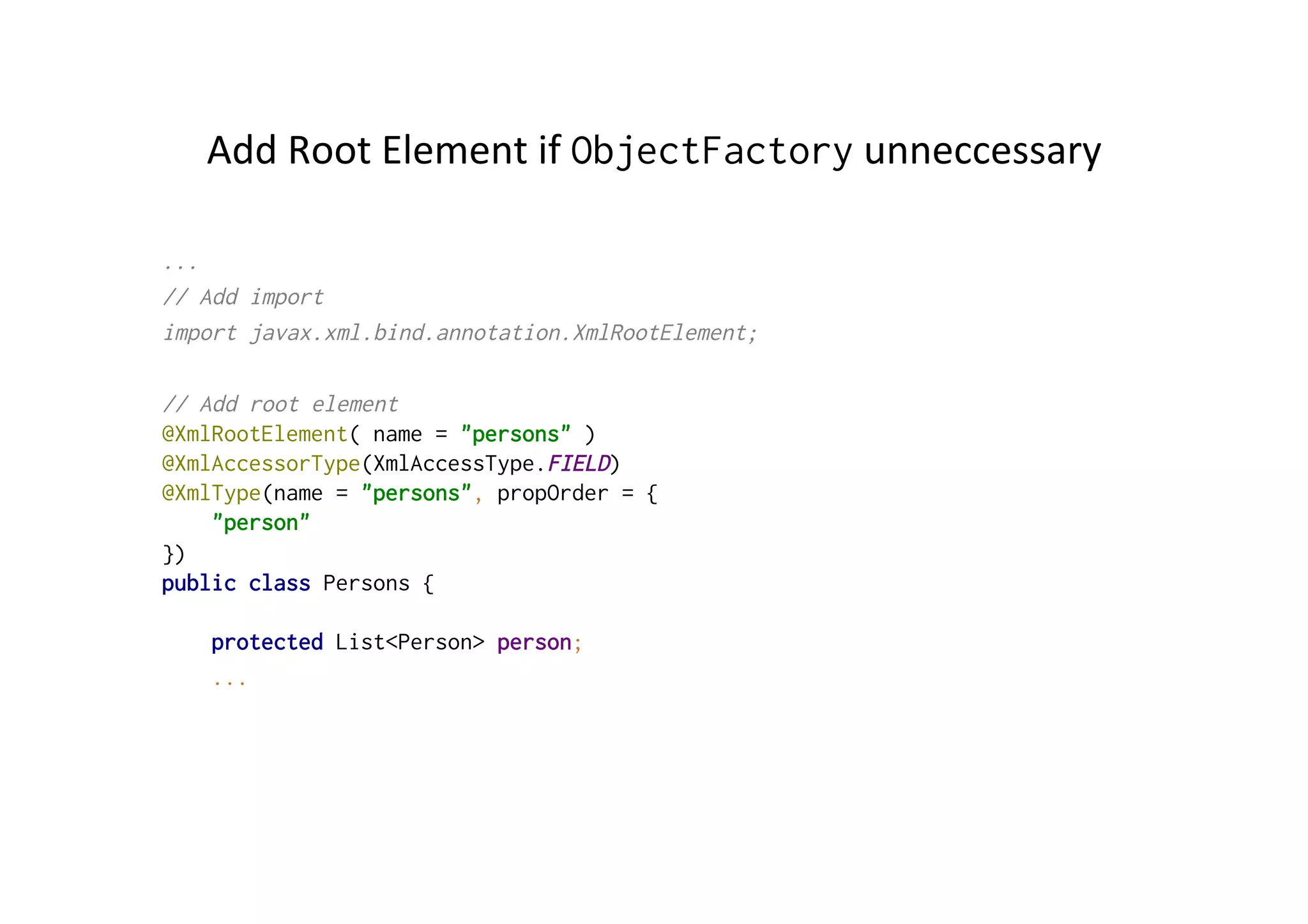 Add	
  Root	
  Element	
  if	
  ObjectFactory	
  unneccessary	
  
...
// Add import
import javax.xml.bind.annotation.XmlRootElement;
// Add root element
@XmlRootElement( name = "persons" )
@XmlAccessorType(XmlAccessType.FIELD)
@XmlType(name = "persons", propOrder = {
"person"
})
public class Persons {
protected List<Person> person;
...
 