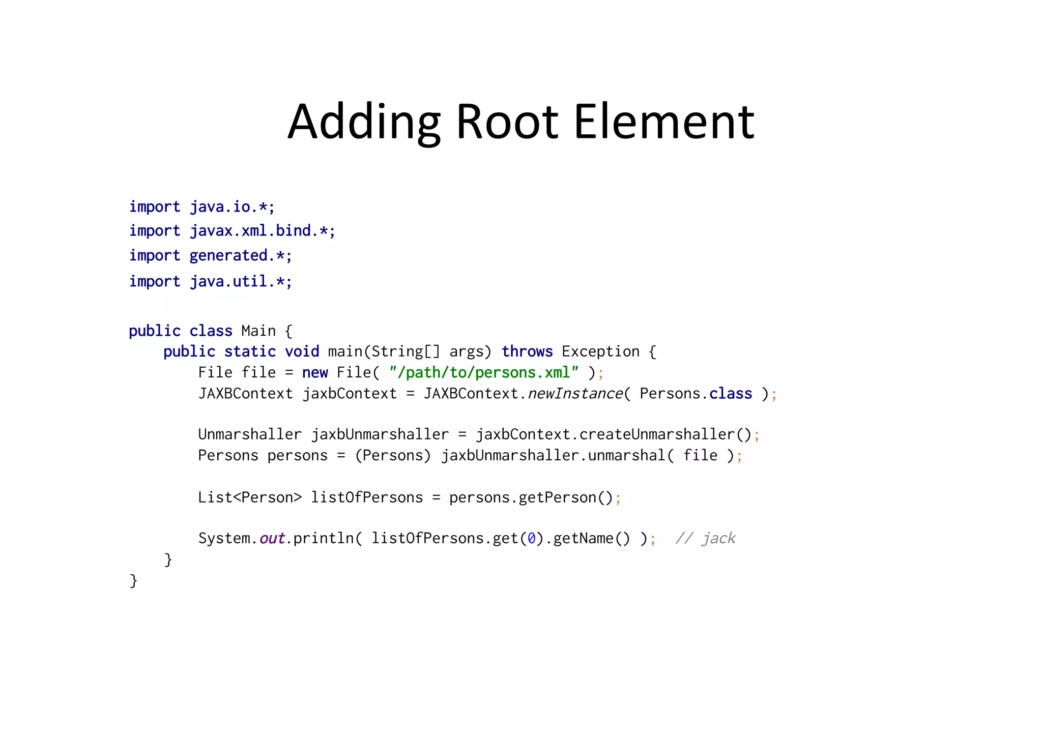 Adding	
  Root	
  Element	
  
import java.io.*;
import javax.xml.bind.*;
import generated.*;
import java.util.*;
public class Main {
public static void main(String[] args) throws Exception {
File file = new File( "/path/to/persons.xml" );
JAXBContext jaxbContext = JAXBContext.newInstance( Persons.class );
Unmarshaller jaxbUnmarshaller = jaxbContext.createUnmarshaller();
Persons persons = (Persons) jaxbUnmarshaller.unmarshal( file );
List<Person> listOfPersons = persons.getPerson();
System.out.println( listOfPersons.get(0).getName() ); // jack
}
}
 