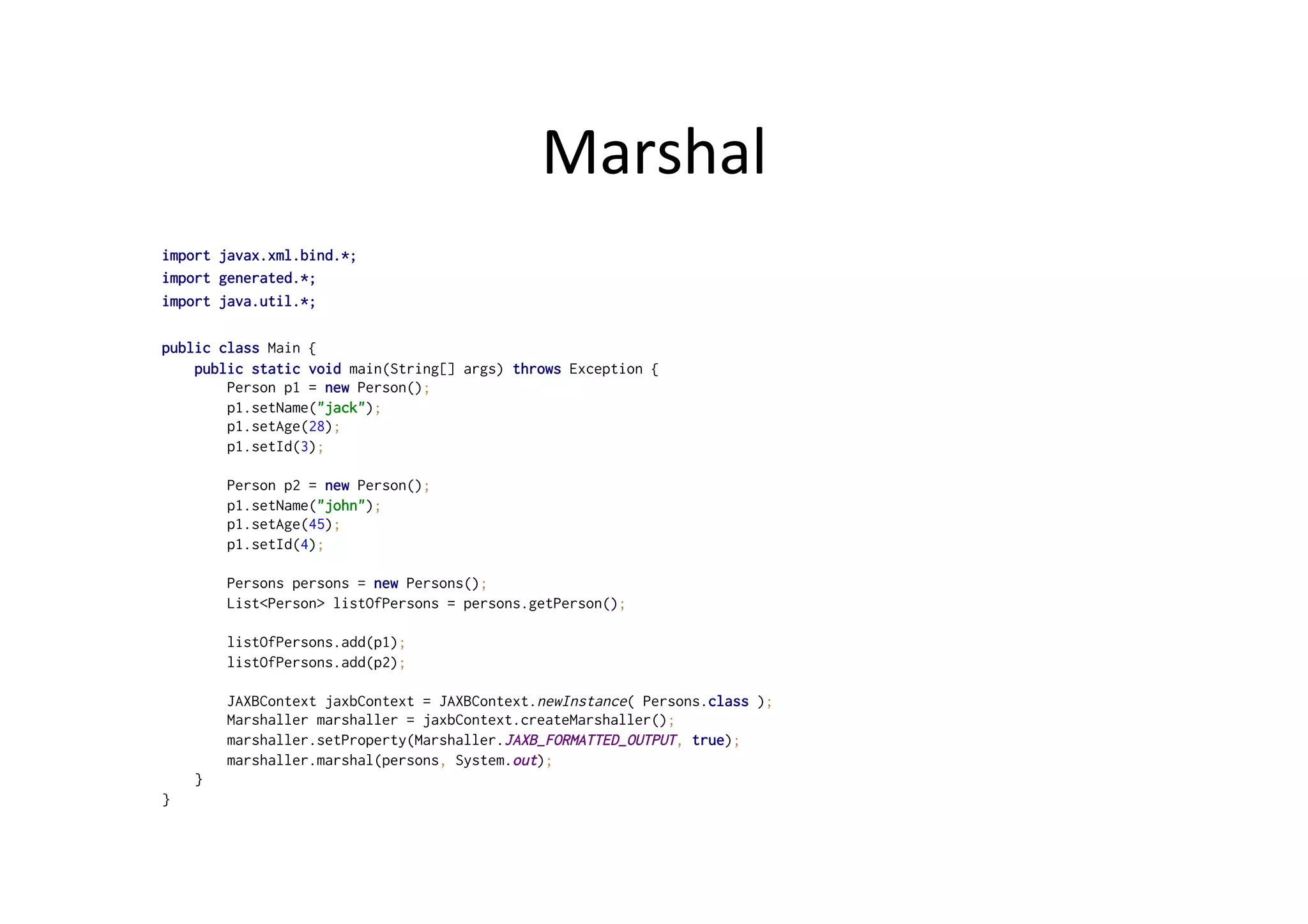 Marshal	
  
import javax.xml.bind.*;
import generated.*;
import java.util.*;
public class Main {
public static void main(String[] args) throws Exception {
Person p1 = new Person();
p1.setName("jack");
p1.setAge(28);
p1.setId(3);
Person p2 = new Person();
p1.setName("john");
p1.setAge(45);
p1.setId(4);
Persons persons = new Persons();
List<Person> listOfPersons = persons.getPerson();
listOfPersons.add(p1);
listOfPersons.add(p2);
JAXBContext jaxbContext = JAXBContext.newInstance( Persons.class );
Marshaller marshaller = jaxbContext.createMarshaller();
marshaller.setProperty(Marshaller.JAXB_FORMATTED_OUTPUT, true);
marshaller.marshal(persons, System.out);
}
}
 