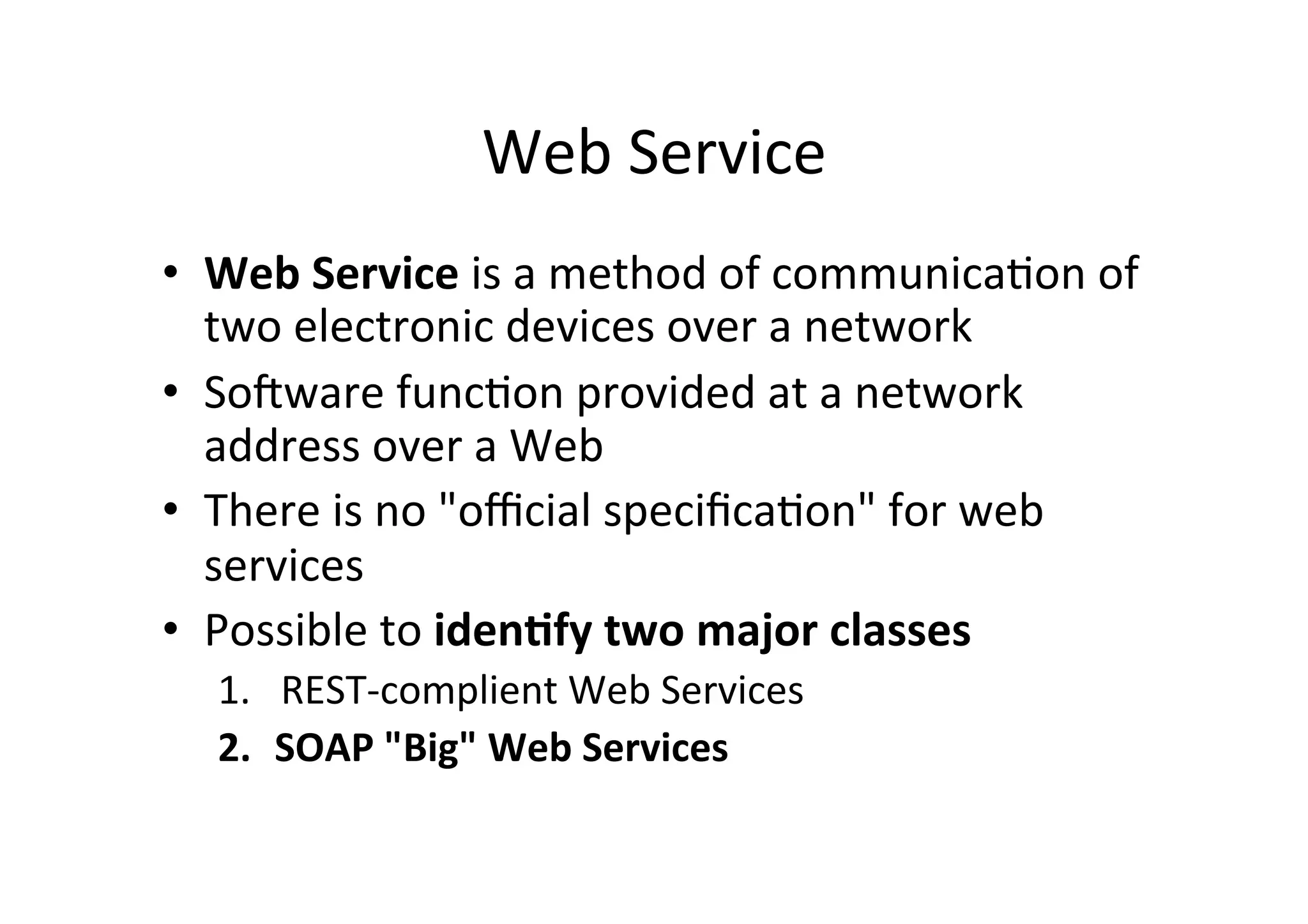 Web	
  Service	
  
•  Web	
  Service	
  is	
  a	
  method	
  of	
  communica;on	
  of	
  
two	
  electronic	
  devices	
  over	
  a	
  network	
  
•  SoTware	
  func;on	
  provided	
  at	
  a	
  network	
  
address	
  over	
  a	
  Web	
  
•  There	
  is	
  no	
  "oﬃcial	
  speciﬁca;on"	
  for	
  web	
  
services	
  
•  Possible	
  to	
  iden?fy	
  two	
  major	
  classes	
  
1.  REST-­‐complient	
  Web	
  Services	
  
2.  SOAP	
  "Big"	
  Web	
  Services	
  
 