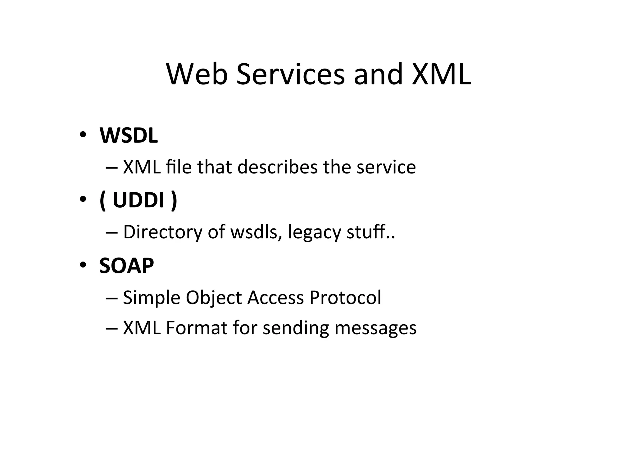 Web	
  Services	
  and	
  XML	
  
•  WSDL	
  
– XML	
  ﬁle	
  that	
  describes	
  the	
  service	
  
•  (	
  UDDI	
  )	
  
– Directory	
  of	
  wsdls,	
  legacy	
  stuﬀ..	
  
•  SOAP	
  
– Simple	
  Object	
  Access	
  Protocol	
  
– XML	
  Format	
  for	
  sending	
  messages	
  
 
