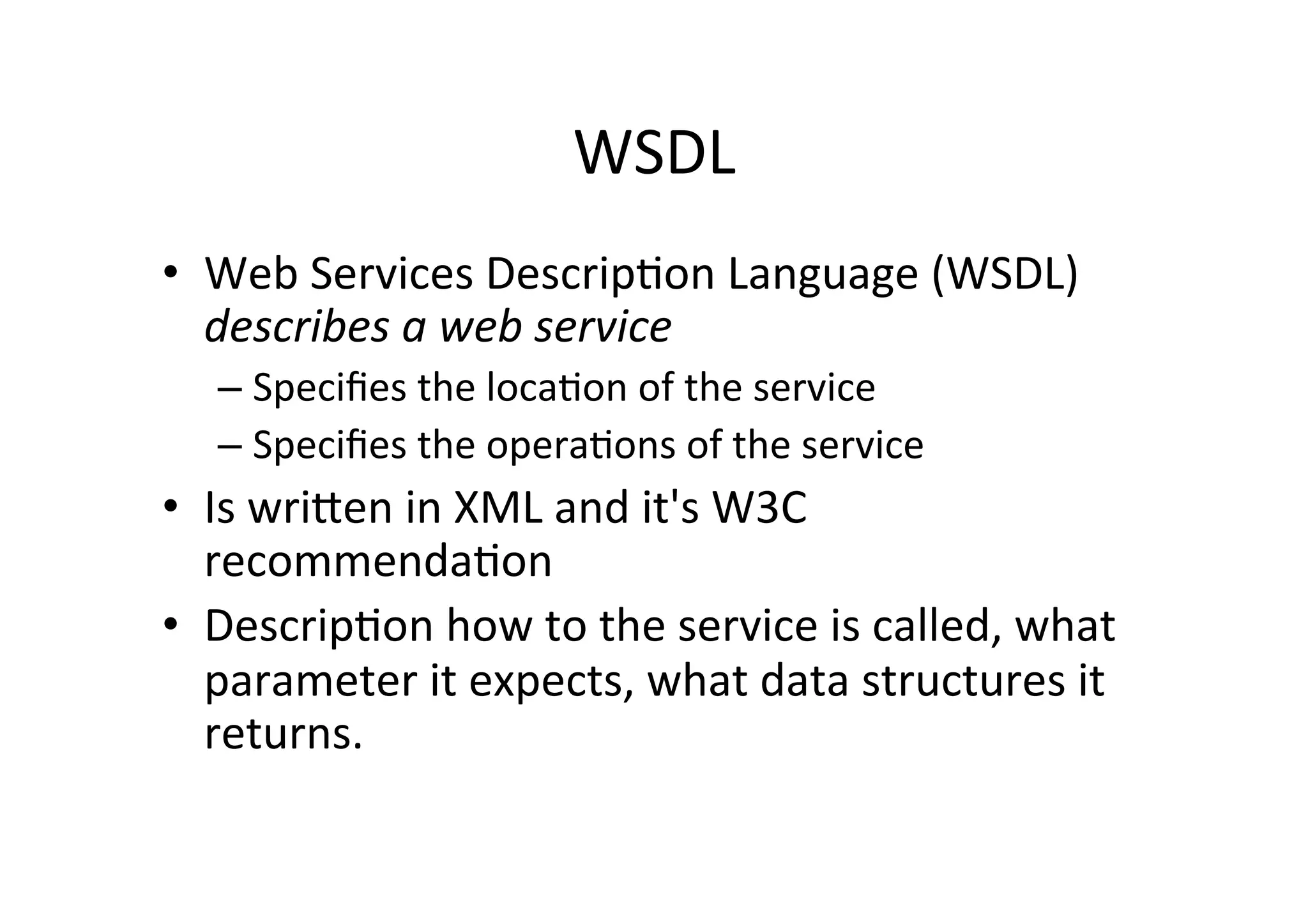 WSDL	
  
•  Web	
  Services	
  Descrip;on	
  Language	
  (WSDL)	
  
describes	
  a	
  web	
  service	
  
– Speciﬁes	
  the	
  loca;on	
  of	
  the	
  service	
  
– Speciﬁes	
  the	
  opera;ons	
  of	
  the	
  service	
  
•  Is	
  wrilen	
  in	
  XML	
  and	
  it's	
  W3C	
  
recommenda;on	
  	
  
•  Descrip;on	
  how	
  to	
  the	
  service	
  is	
  called,	
  what	
  
parameter	
  it	
  expects,	
  what	
  data	
  structures	
  it	
  
returns.	
  
 