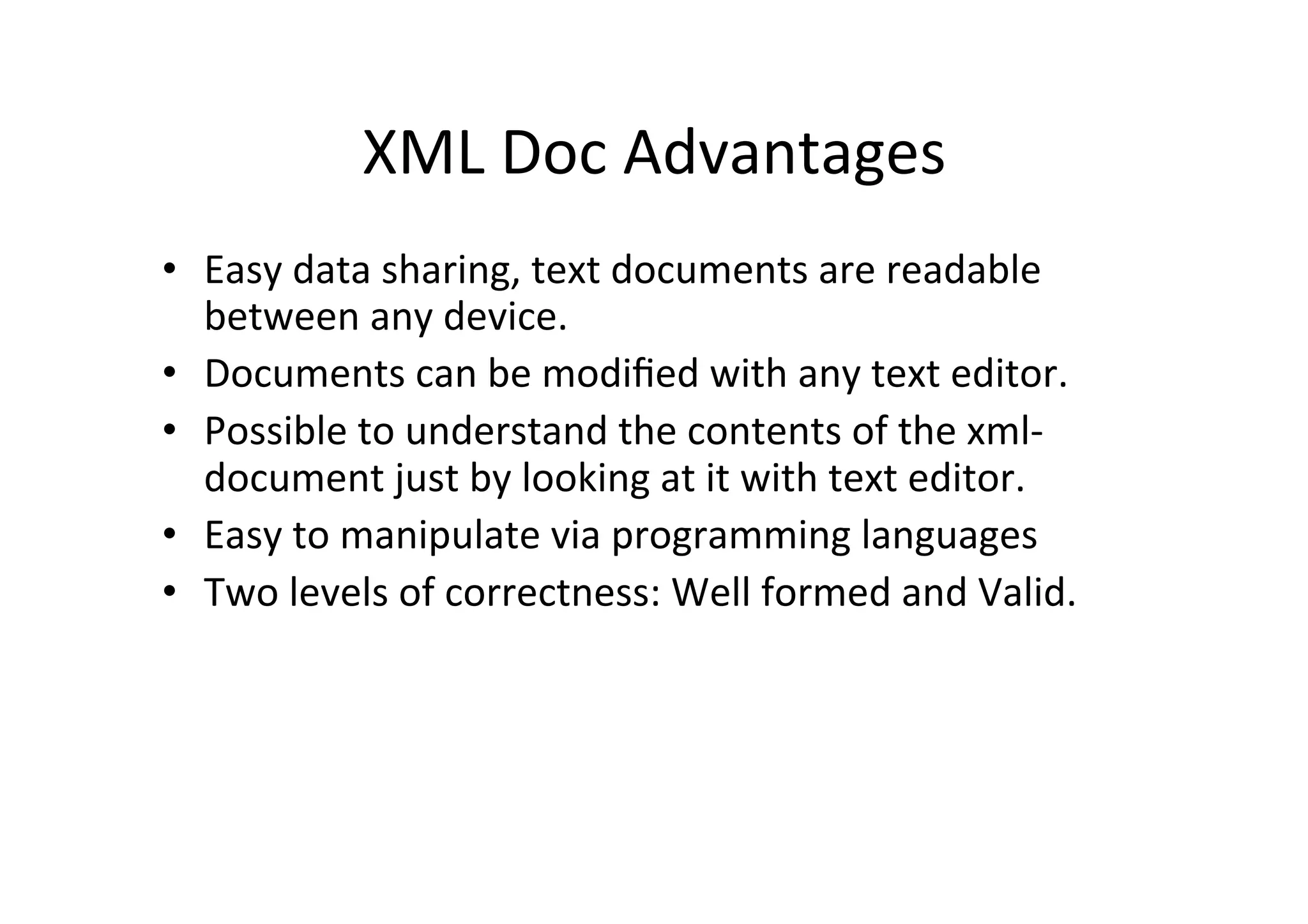 XML	
  Doc	
  Advantages	
  
•  Easy	
  data	
  sharing,	
  text	
  documents	
  are	
  readable	
  
between	
  any	
  device.	
  
•  Documents	
  can	
  be	
  modiﬁed	
  with	
  any	
  text	
  editor.	
  
•  Possible	
  to	
  understand	
  the	
  contents	
  of	
  the	
  xml-­‐
document	
  just	
  by	
  looking	
  at	
  it	
  with	
  text	
  editor.	
  
•  Easy	
  to	
  manipulate	
  via	
  programming	
  languages	
  
•  Two	
  levels	
  of	
  correctness:	
  Well	
  formed	
  and	
  Valid.	
  
	
  
 