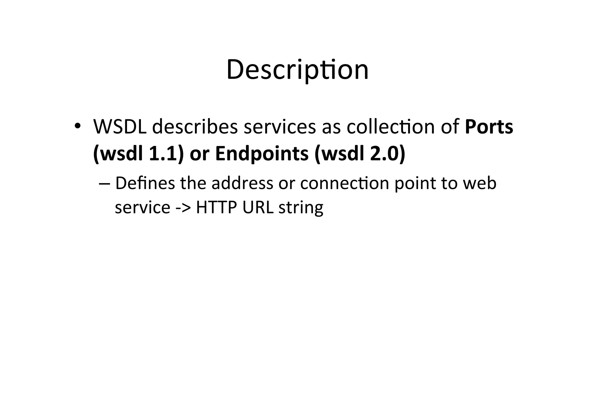Descrip;on	
  
•  WSDL	
  describes	
  services	
  as	
  collec;on	
  of	
  Ports	
  
(wsdl	
  1.1)	
  or	
  Endpoints	
  (wsdl	
  2.0)	
  
– Deﬁnes	
  the	
  address	
  or	
  connec;on	
  point	
  to	
  web	
  
service	
  -­‐>	
  HTTP	
  URL	
  string	
  
 