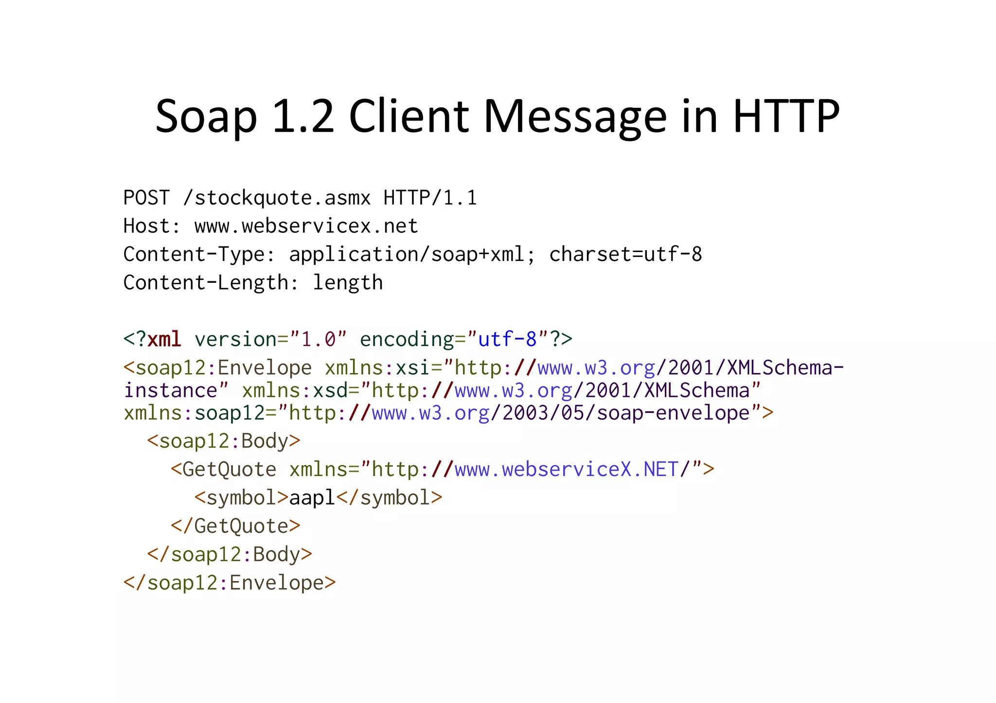 Soap	
  1.2	
  Client	
  Message	
  in	
  HTTP	
  
POST /stockquote.asmx HTTP/1.1
Host: www.webservicex.net
Content-Type: application/soap+xml; charset=utf-8
Content-Length: length
<?xml version="1.0" encoding="utf-8"?>
<soap12:Envelope xmlns:xsi="http://www.w3.org/2001/XMLSchema-
instance" xmlns:xsd="http://www.w3.org/2001/XMLSchema"
xmlns:soap12="http://www.w3.org/2003/05/soap-envelope">
<soap12:Body>
<GetQuote xmlns="http://www.webserviceX.NET/">
<symbol>aapl</symbol>
</GetQuote>
</soap12:Body>
</soap12:Envelope>
 