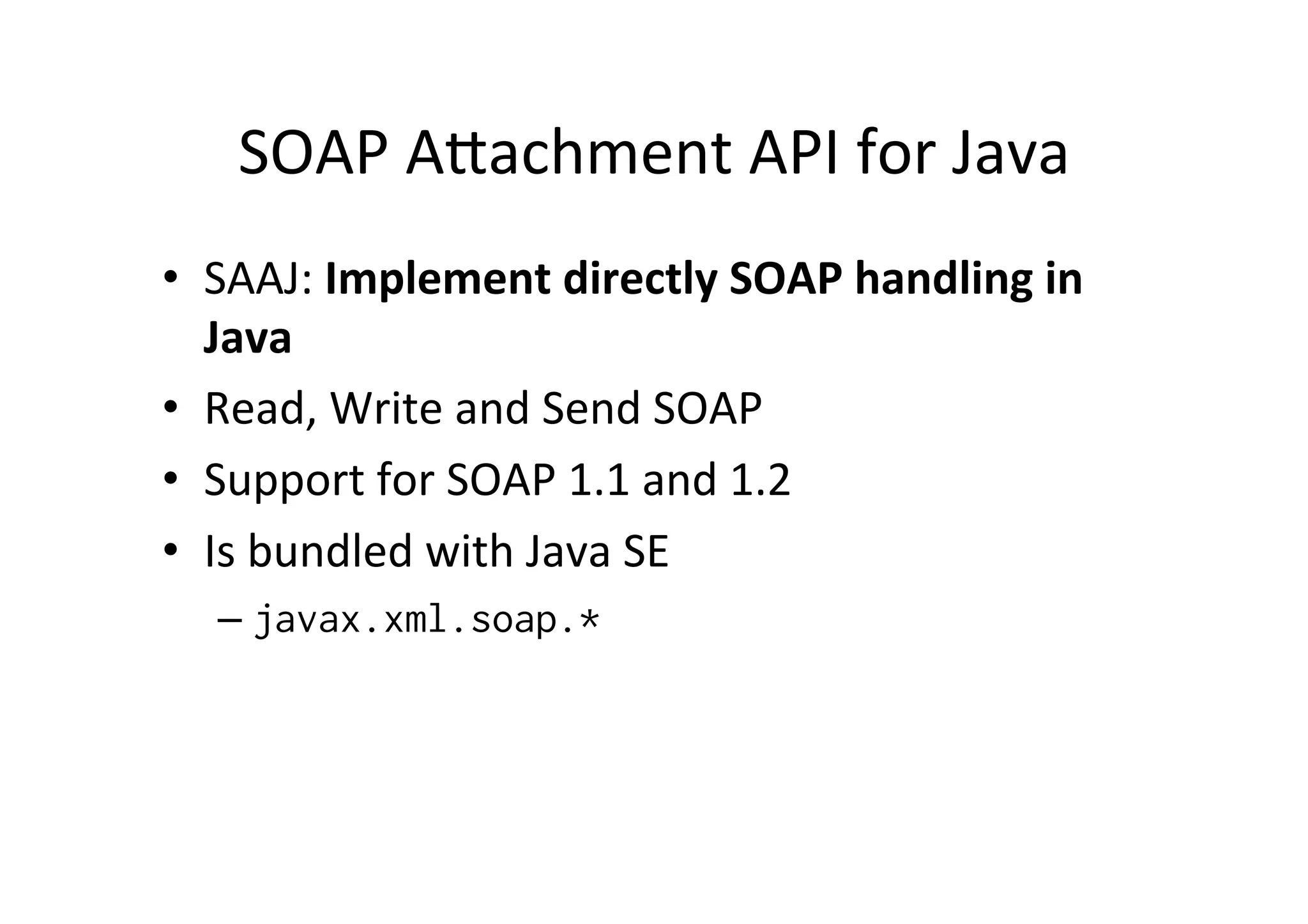 SOAP	
  Alachment	
  API	
  for	
  Java	
  
•  SAAJ:	
  Implement	
  directly	
  SOAP	
  handling	
  in	
  
Java	
  
•  Read,	
  Write	
  and	
  Send	
  SOAP	
  
•  Support	
  for	
  SOAP	
  1.1	
  and	
  1.2	
  
•  Is	
  bundled	
  with	
  Java	
  SE	
  
– javax.xml.soap.*
 