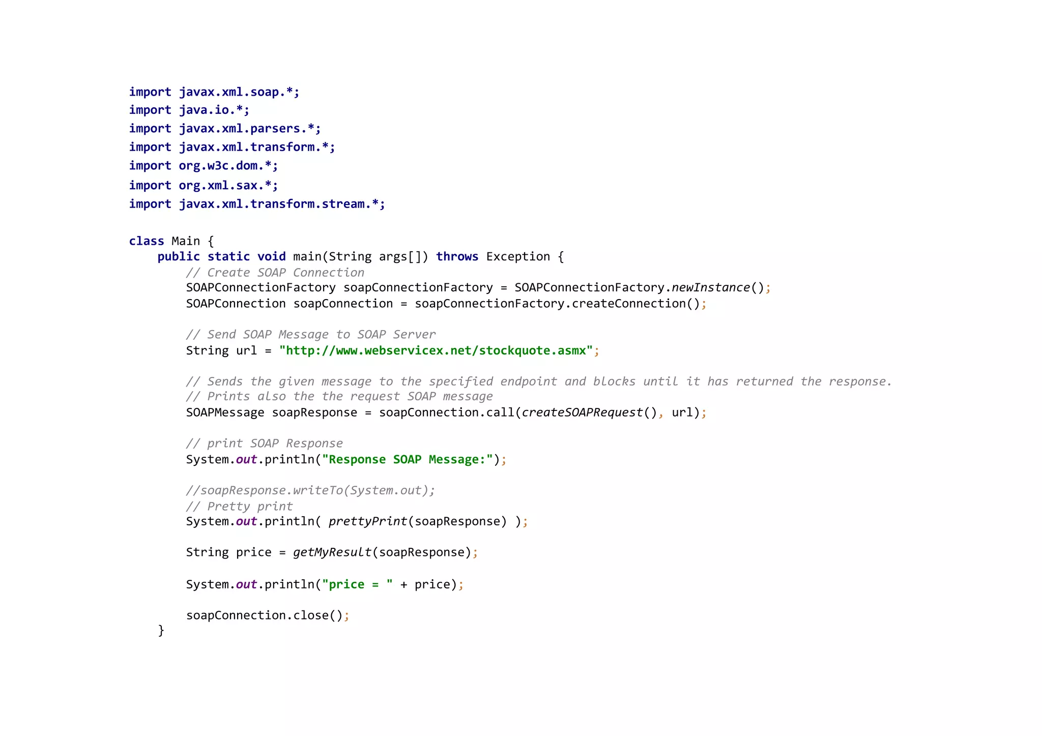 import	
  javax.xml.soap.*;	
  
import	
  java.io.*;	
  
import	
  javax.xml.parsers.*;	
  
import	
  javax.xml.transform.*;	
  
import	
  org.w3c.dom.*;	
  
import	
  org.xml.sax.*;	
  
import	
  javax.xml.transform.stream.*;	
  
	
  
class	
  Main	
  {	
  
	
  	
  	
  	
  public	
  static	
  void	
  main(String	
  args[])	
  throws	
  Exception	
  {	
  
	
  	
  	
  	
  	
  	
  	
  	
  //	
  Create	
  SOAP	
  Connection	
  
	
  	
  	
  	
  	
  	
  	
  	
  SOAPConnectionFactory	
  soapConnectionFactory	
  =	
  SOAPConnectionFactory.newInstance();	
  
	
  	
  	
  	
  	
  	
  	
  	
  SOAPConnection	
  soapConnection	
  =	
  soapConnectionFactory.createConnection();	
  
	
  
	
  	
  	
  	
  	
  	
  	
  	
  //	
  Send	
  SOAP	
  Message	
  to	
  SOAP	
  Server	
  
	
  	
  	
  	
  	
  	
  	
  	
  String	
  url	
  =	
  "http://www.webservicex.net/stockquote.asmx";	
  
	
  
	
  	
  	
  	
  	
  	
  	
  	
  //	
  Sends	
  the	
  given	
  message	
  to	
  the	
  specified	
  endpoint	
  and	
  blocks	
  until	
  it	
  has	
  returned	
  the	
  response.	
  
	
  	
  	
  	
  	
  	
  	
  	
  //	
  Prints	
  also	
  the	
  the	
  request	
  SOAP	
  message	
  
	
  	
  	
  	
  	
  	
  	
  	
  SOAPMessage	
  soapResponse	
  =	
  soapConnection.call(createSOAPRequest(),	
  url);	
  
	
  
	
  	
  	
  	
  	
  	
  	
  	
  //	
  print	
  SOAP	
  Response	
  
	
  	
  	
  	
  	
  	
  	
  	
  System.out.println("Response	
  SOAP	
  Message:");	
  
	
  
	
  	
  	
  	
  	
  	
  	
  	
  //soapResponse.writeTo(System.out);	
  
	
  	
  	
  	
  	
  	
  	
  	
  //	
  Pretty	
  print	
  
	
  	
  	
  	
  	
  	
  	
  	
  System.out.println(	
  prettyPrint(soapResponse)	
  );	
  
	
  
	
  	
  	
  	
  	
  	
  	
  	
  String	
  price	
  =	
  getMyResult(soapResponse);	
  
	
  
	
  	
  	
  	
  	
  	
  	
  	
  System.out.println("price	
  =	
  "	
  +	
  price);	
  
	
  
	
  	
  	
  	
  	
  	
  	
  	
  soapConnection.close();	
  
	
  	
  	
  	
  }	
  
	
  
 