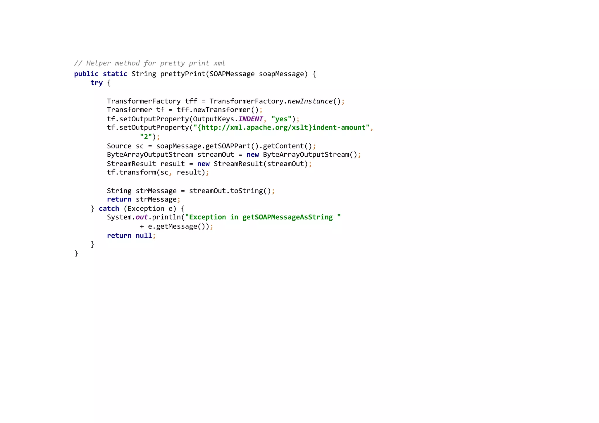  
//	
  Helper	
  method	
  for	
  pretty	
  print	
  xml	
  
public	
  static	
  String	
  prettyPrint(SOAPMessage	
  soapMessage)	
  {	
  
	
  	
  	
  	
  try	
  {	
  
	
  
	
  	
  	
  	
  	
  	
  	
  	
  TransformerFactory	
  tff	
  =	
  TransformerFactory.newInstance();	
  
	
  	
  	
  	
  	
  	
  	
  	
  Transformer	
  tf	
  =	
  tff.newTransformer();	
  
	
  	
  	
  	
  	
  	
  	
  	
  tf.setOutputProperty(OutputKeys.INDENT,	
  "yes");	
  
	
  	
  	
  	
  	
  	
  	
  	
  tf.setOutputProperty("{http://xml.apache.org/xslt}indent-­‐amount",	
  
	
  	
  	
  	
  	
  	
  	
  	
  	
  	
  	
  	
  	
  	
  	
  	
  "2");	
  
	
  	
  	
  	
  	
  	
  	
  	
  Source	
  sc	
  =	
  soapMessage.getSOAPPart().getContent();	
  
	
  	
  	
  	
  	
  	
  	
  	
  ByteArrayOutputStream	
  streamOut	
  =	
  new	
  ByteArrayOutputStream();	
  
	
  	
  	
  	
  	
  	
  	
  	
  StreamResult	
  result	
  =	
  new	
  StreamResult(streamOut);	
  
	
  	
  	
  	
  	
  	
  	
  	
  tf.transform(sc,	
  result);	
  
	
  
	
  	
  	
  	
  	
  	
  	
  	
  String	
  strMessage	
  =	
  streamOut.toString();	
  
	
  	
  	
  	
  	
  	
  	
  	
  return	
  strMessage;	
  
	
  	
  	
  	
  }	
  catch	
  (Exception	
  e)	
  {	
  
	
  	
  	
  	
  	
  	
  	
  	
  System.out.println("Exception	
  in	
  getSOAPMessageAsString	
  "	
  
	
  	
  	
  	
  	
  	
  	
  	
  	
  	
  	
  	
  	
  	
  	
  	
  +	
  e.getMessage());	
  
	
  	
  	
  	
  	
  	
  	
  	
  return	
  null;	
  
	
  	
  	
  	
  }	
  
}	
  
	
  
 