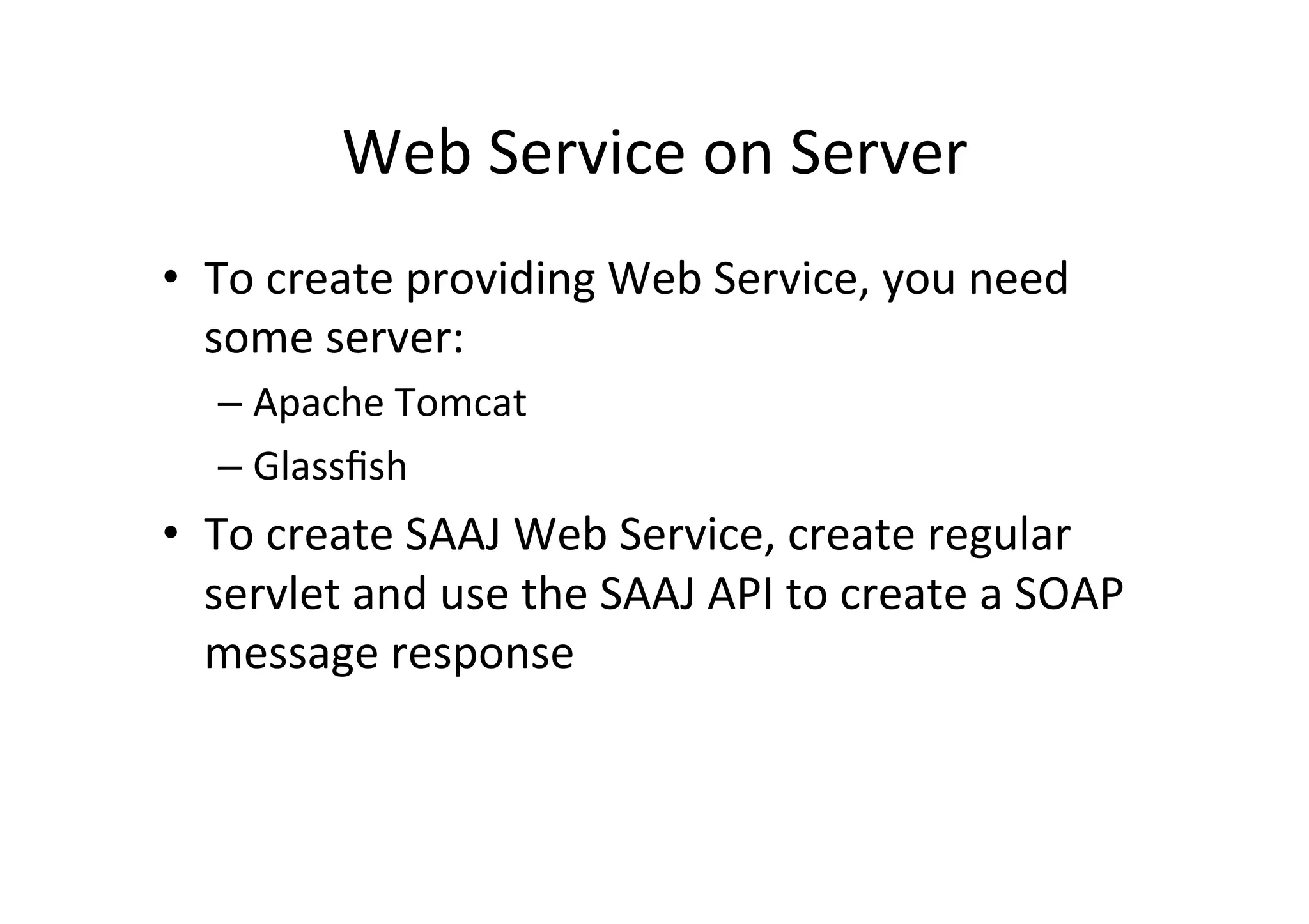 Web	
  Service	
  on	
  Server	
  
•  To	
  create	
  providing	
  Web	
  Service,	
  you	
  need	
  
some	
  server:	
  
– Apache	
  Tomcat	
  
– Glassﬁsh	
  
•  To	
  create	
  SAAJ	
  Web	
  Service,	
  create	
  regular	
  
servlet	
  and	
  use	
  the	
  SAAJ	
  API	
  to	
  create	
  a	
  SOAP	
  
message	
  response	
  
 