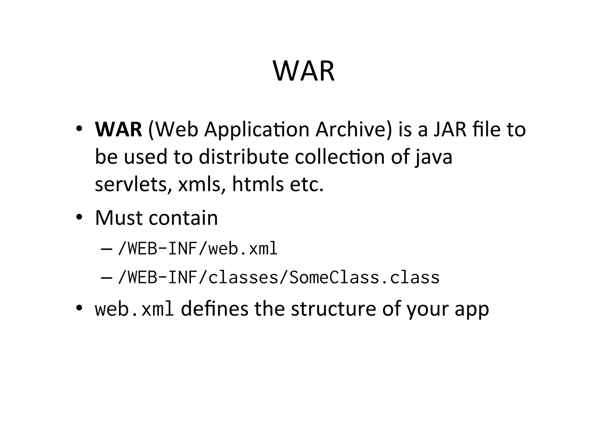 WAR	
  
•  WAR	
  (Web	
  Applica;on	
  Archive)	
  is	
  a	
  JAR	
  ﬁle	
  to	
  
be	
  used	
  to	
  distribute	
  collec;on	
  of	
  java	
  
servlets,	
  xmls,	
  htmls	
  etc.	
  
•  Must	
  contain	
  
– /WEB-INF/web.xml
– /WEB-INF/classes/SomeClass.class
•  web.xml	
  deﬁnes	
  the	
  structure	
  of	
  your	
  app	
  
 