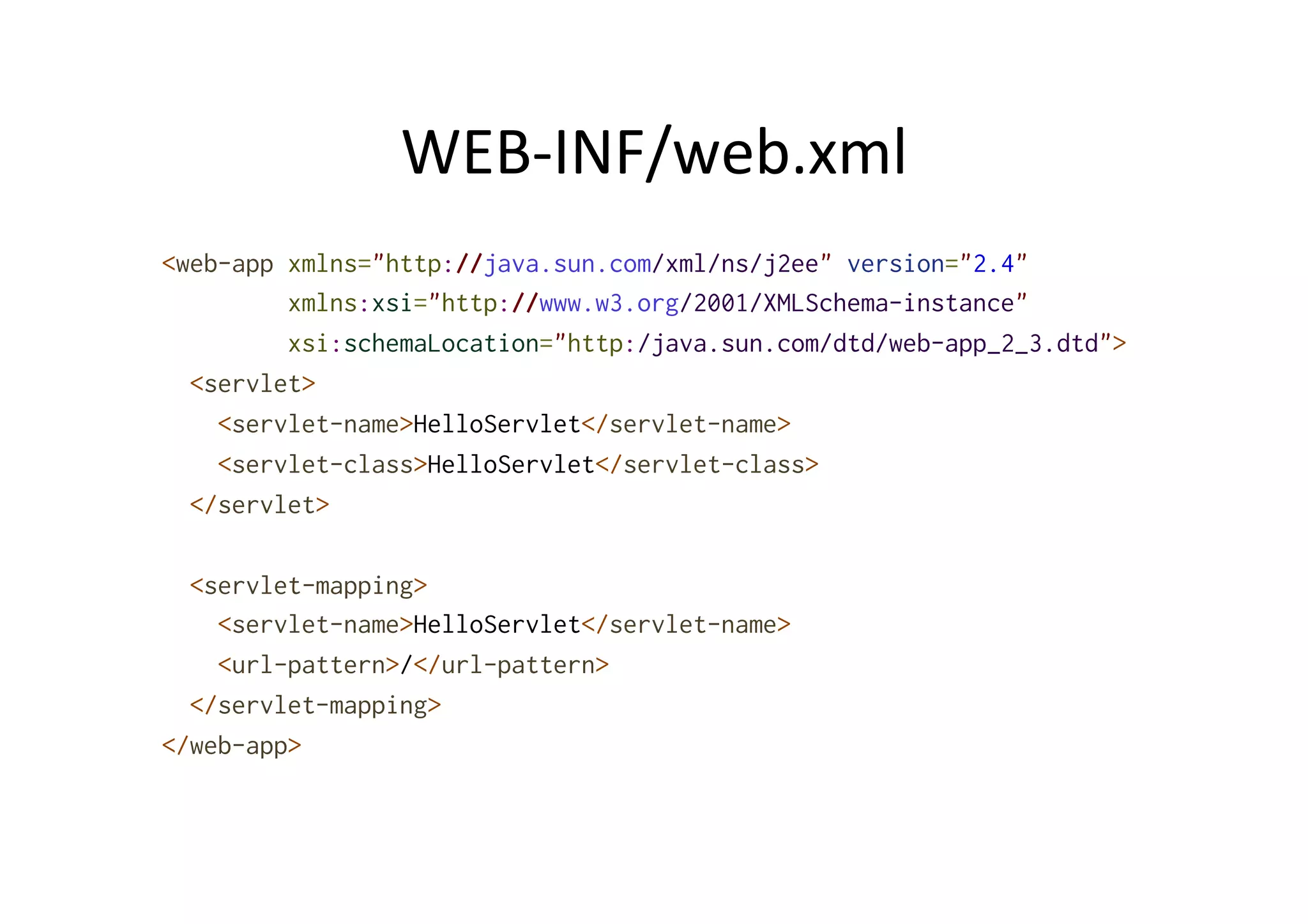 WEB-­‐INF/web.xml	
  
<web-app xmlns="http://java.sun.com/xml/ns/j2ee" version="2.4"
xmlns:xsi="http://www.w3.org/2001/XMLSchema-instance"
xsi:schemaLocation="http:/java.sun.com/dtd/web-app_2_3.dtd">
<servlet>
<servlet-name>HelloServlet</servlet-name>
<servlet-class>HelloServlet</servlet-class>
</servlet>
<servlet-mapping>
<servlet-name>HelloServlet</servlet-name>
<url-pattern>/</url-pattern>
</servlet-mapping>
</web-app>
 