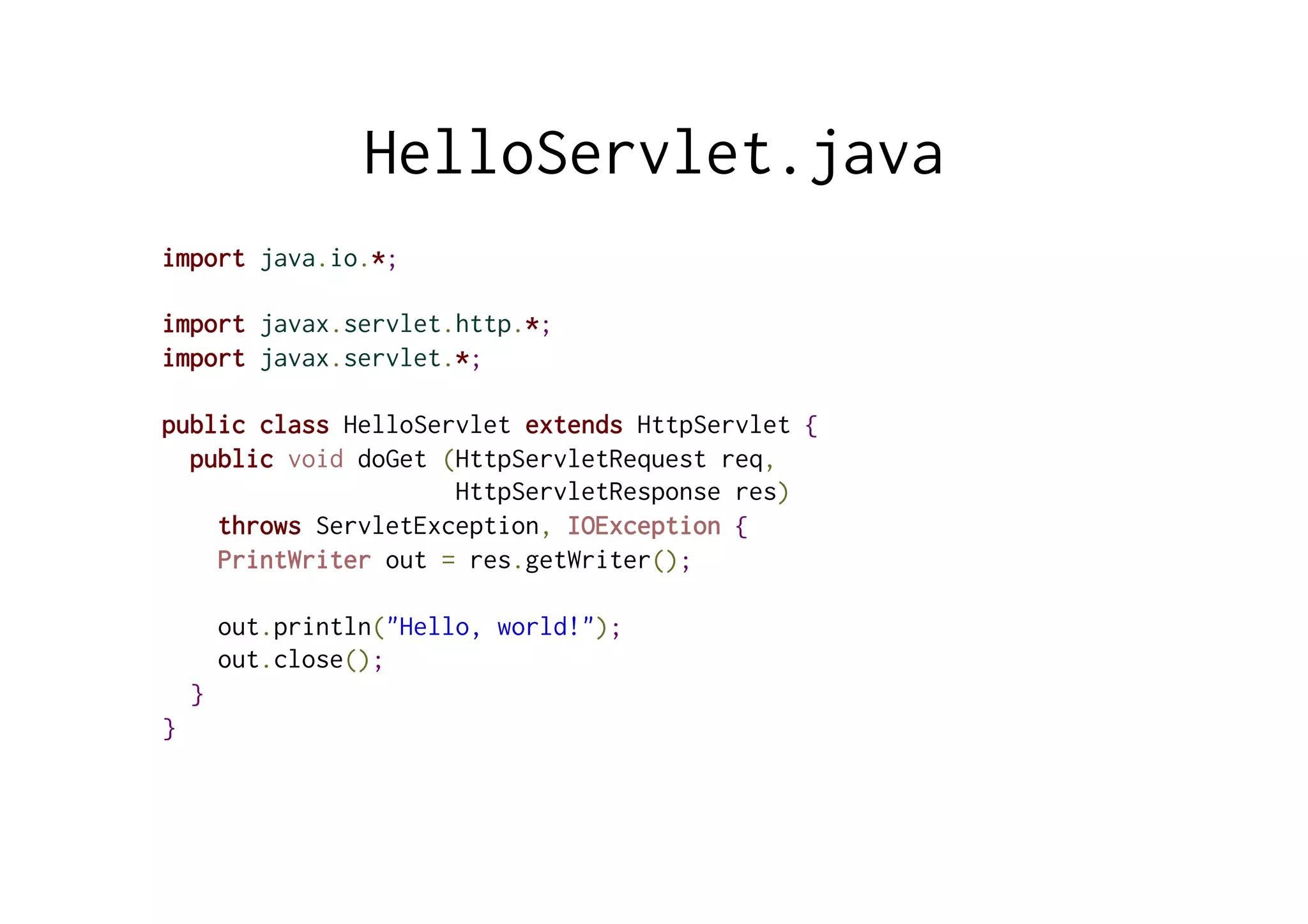 HelloServlet.java
import java.io.*;
import javax.servlet.http.*;
import javax.servlet.*;
public class HelloServlet extends HttpServlet {
public void doGet (HttpServletRequest req,
HttpServletResponse res)
throws ServletException, IOException {
PrintWriter out = res.getWriter();
out.println("Hello, world!");
out.close();
}
}
 