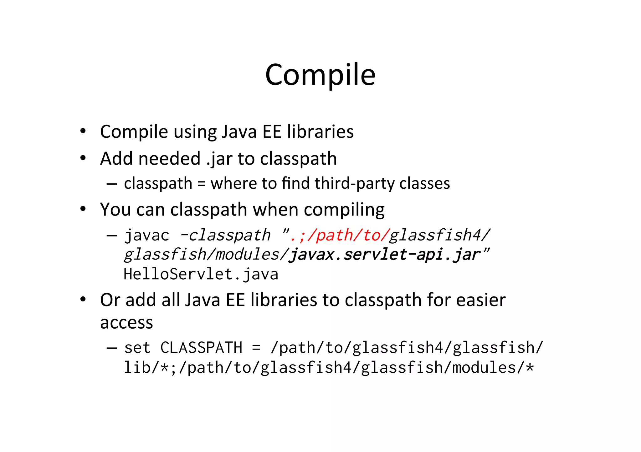 Compile	
  
•  Compile	
  using	
  Java	
  EE	
  libraries	
  
•  Add	
  needed	
  .jar	
  to	
  classpath	
  
–  classpath	
  =	
  where	
  to	
  ﬁnd	
  third-­‐party	
  classes	
  
•  You	
  can	
  classpath	
  when	
  compiling	
  
–  javac -classpath ".;/path/to/glassfish4/
glassfish/modules/javax.servlet-api.jar"
HelloServlet.java
•  Or	
  add	
  all	
  Java	
  EE	
  libraries	
  to	
  classpath	
  for	
  easier	
  
access	
  
–  set CLASSPATH = /path/to/glassfish4/glassfish/
lib/*;/path/to/glassfish4/glassfish/modules/*
 