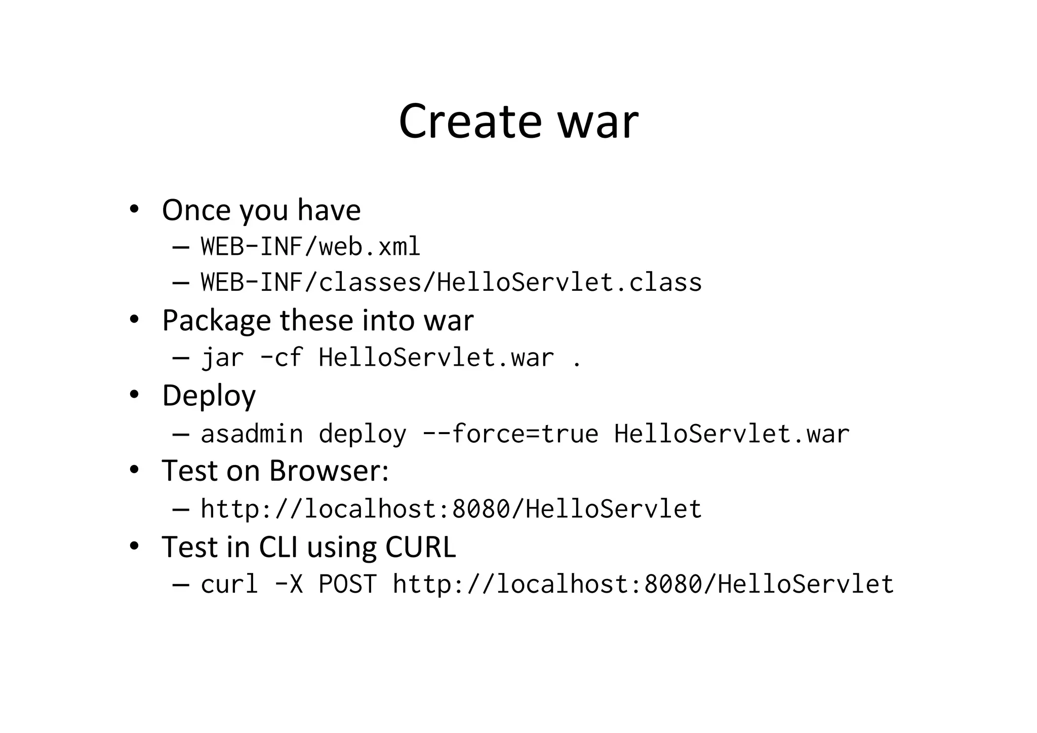 Create	
  war	
  
•  Once	
  you	
  have	
  
–  WEB-INF/web.xml
–  WEB-INF/classes/HelloServlet.class
•  Package	
  these	
  into	
  war	
  
–  jar -cf HelloServlet.war .
•  Deploy	
  
–  asadmin deploy --force=true HelloServlet.war
•  Test	
  on	
  Browser:	
  
–  http://localhost:8080/HelloServlet
•  Test	
  in	
  CLI	
  using	
  CURL	
  
–  curl -X POST http://localhost:8080/HelloServlet
	
  
 