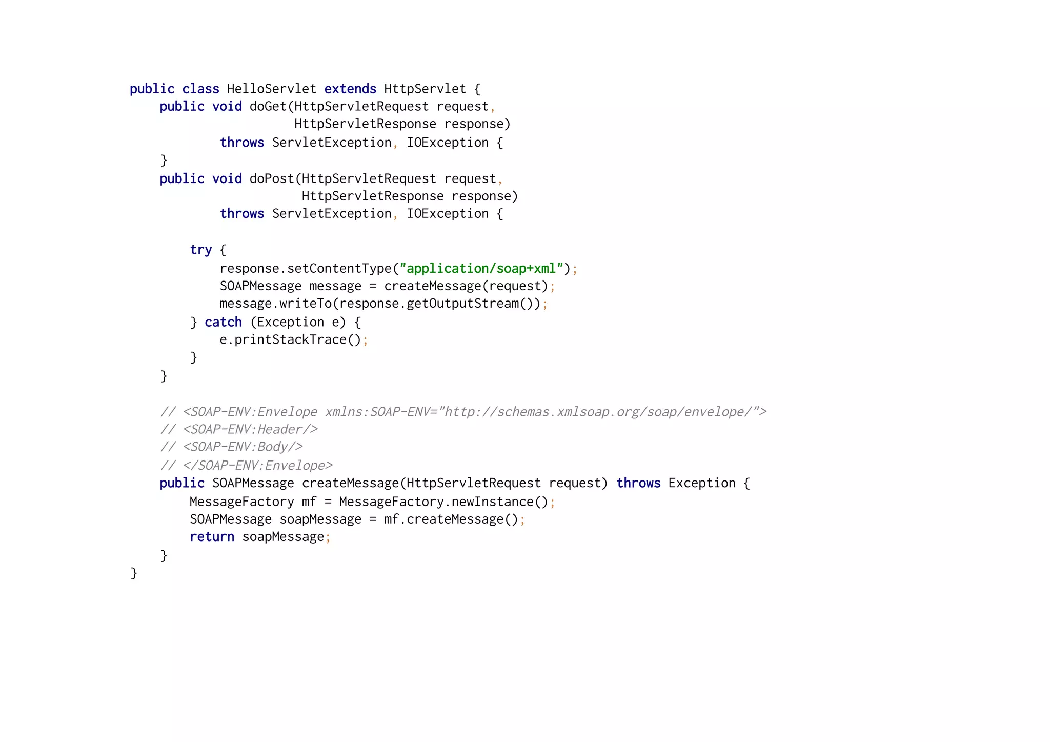 public class HelloServlet extends HttpServlet {
public void doGet(HttpServletRequest request,
HttpServletResponse response)
throws ServletException, IOException {
}
public void doPost(HttpServletRequest request,
HttpServletResponse response)
throws ServletException, IOException {
try {
response.setContentType("application/soap+xml");
SOAPMessage message = createMessage(request);
message.writeTo(response.getOutputStream());
} catch (Exception e) {
e.printStackTrace();
}
}
// <SOAP-ENV:Envelope xmlns:SOAP-ENV="http://schemas.xmlsoap.org/soap/envelope/">
// <SOAP-ENV:Header/>
// <SOAP-ENV:Body/>
// </SOAP-ENV:Envelope>
public SOAPMessage createMessage(HttpServletRequest request) throws Exception {
MessageFactory mf = MessageFactory.newInstance();
SOAPMessage soapMessage = mf.createMessage();
return soapMessage;
}
}
 