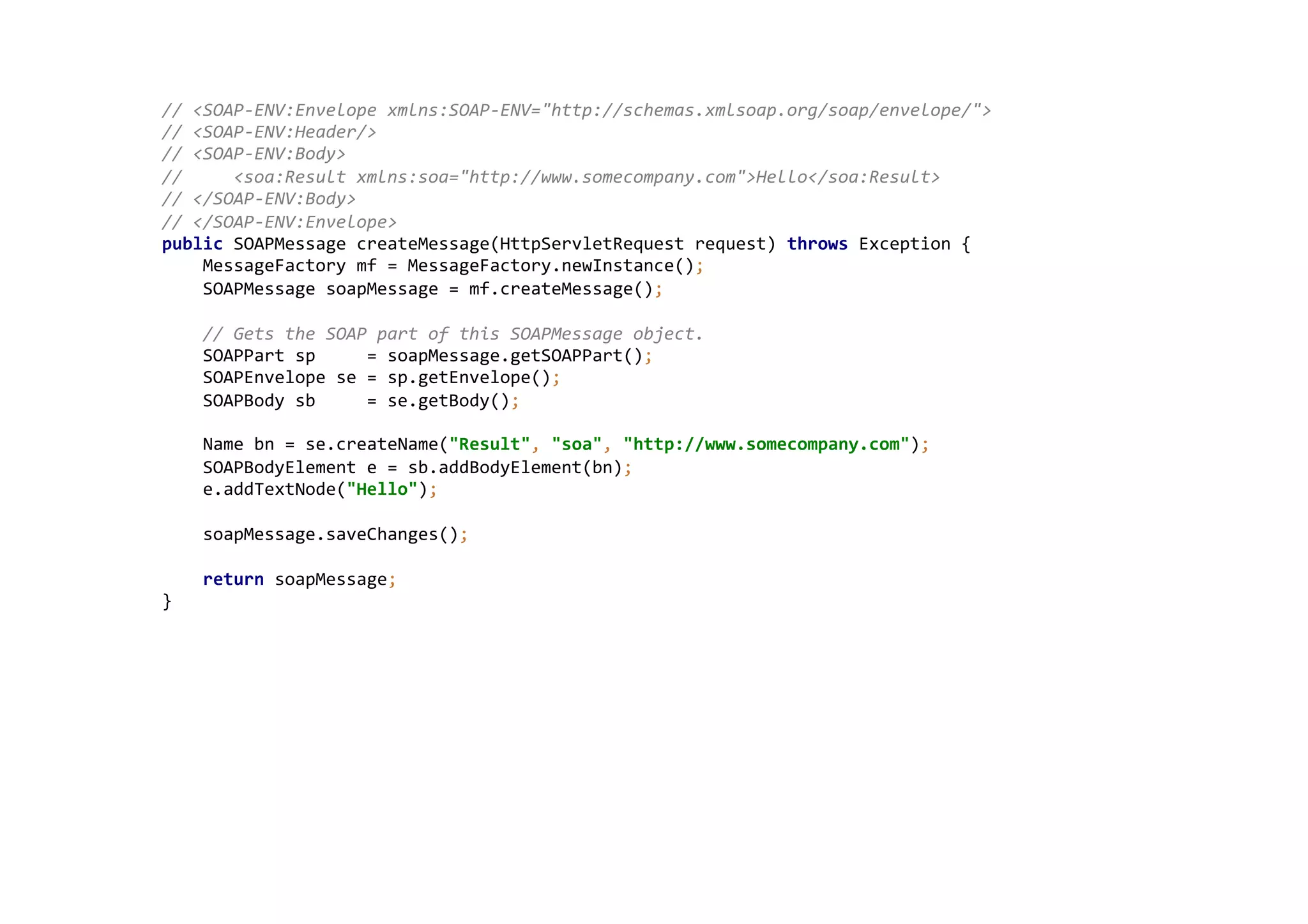 //	
  <SOAP-­‐ENV:Envelope	
  xmlns:SOAP-­‐ENV="http://schemas.xmlsoap.org/soap/envelope/">	
  
//	
  <SOAP-­‐ENV:Header/>	
  
//	
  <SOAP-­‐ENV:Body>	
  
//	
  	
  	
  	
  	
  <soa:Result	
  xmlns:soa="http://www.somecompany.com">Hello</soa:Result>	
  
//	
  </SOAP-­‐ENV:Body>	
  
//	
  </SOAP-­‐ENV:Envelope>	
  
public	
  SOAPMessage	
  createMessage(HttpServletRequest	
  request)	
  throws	
  Exception	
  {	
  
	
  	
  	
  	
  MessageFactory	
  mf	
  =	
  MessageFactory.newInstance();	
  
	
  	
  	
  	
  SOAPMessage	
  soapMessage	
  =	
  mf.createMessage();	
  
	
  
	
  	
  	
  	
  //	
  Gets	
  the	
  SOAP	
  part	
  of	
  this	
  SOAPMessage	
  object.	
  
	
  	
  	
  	
  SOAPPart	
  sp	
  	
  	
  	
  	
  =	
  soapMessage.getSOAPPart();	
  
	
  	
  	
  	
  SOAPEnvelope	
  se	
  =	
  sp.getEnvelope();	
  
	
  	
  	
  	
  SOAPBody	
  sb	
  	
  	
  	
  	
  =	
  se.getBody();	
  
	
  
	
  	
  	
  	
  Name	
  bn	
  =	
  se.createName("Result",	
  "soa",	
  "http://www.somecompany.com");	
  
	
  	
  	
  	
  SOAPBodyElement	
  e	
  =	
  sb.addBodyElement(bn);	
  
	
  	
  	
  	
  e.addTextNode("Hello");	
  
	
  
	
  	
  	
  	
  soapMessage.saveChanges();	
  
	
  
	
  	
  	
  	
  return	
  soapMessage;	
  
}	
  
 