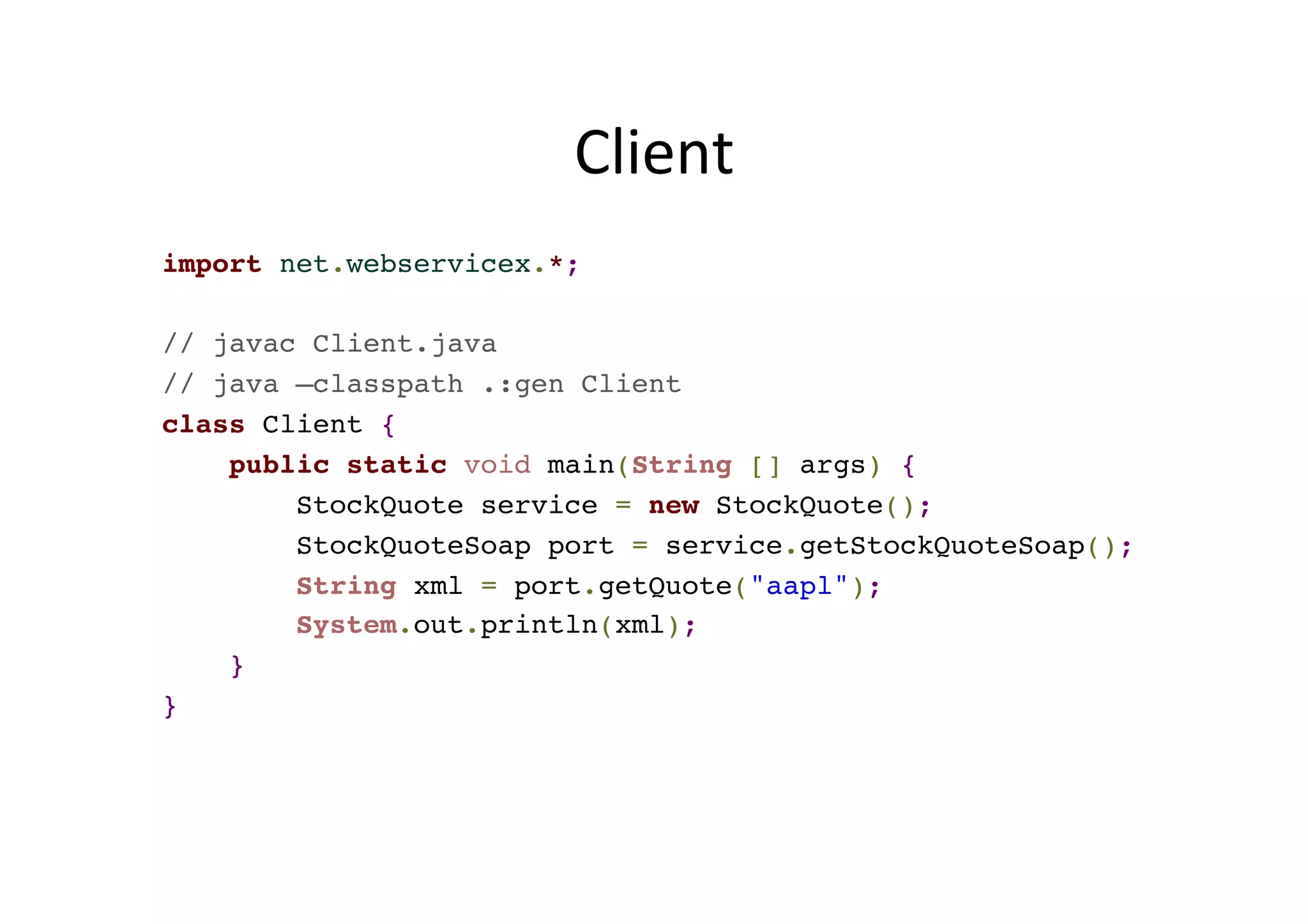 Client	
  
import net.webservicex.*;
// javac Client.java
// java –classpath .:gen Client
class Client {
public static void main(String [] args) {
StockQuote service = new StockQuote();
StockQuoteSoap port = service.getStockQuoteSoap();
String xml = port.getQuote("aapl");
System.out.println(xml);
}
}
 
