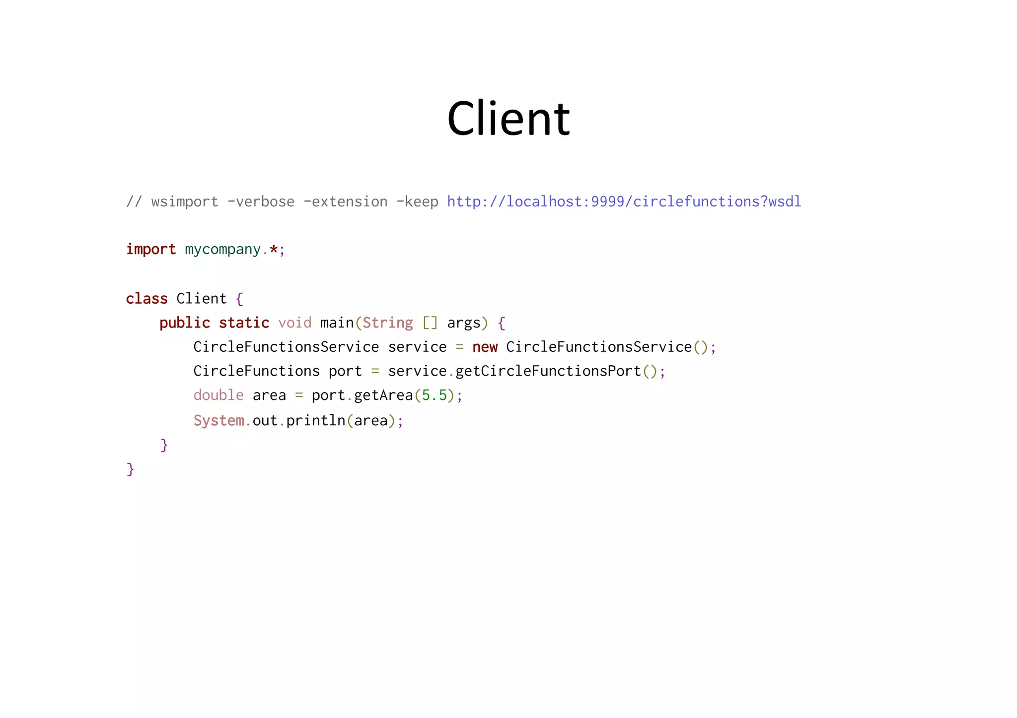Client	
  
// wsimport -verbose -extension -keep http://localhost:9999/circlefunctions?wsdl
import mycompany.*;
class Client {
public static void main(String [] args) {
CircleFunctionsService service = new CircleFunctionsService();
CircleFunctions port = service.getCircleFunctionsPort();
double area = port.getArea(5.5);
System.out.println(area);
}
}
 