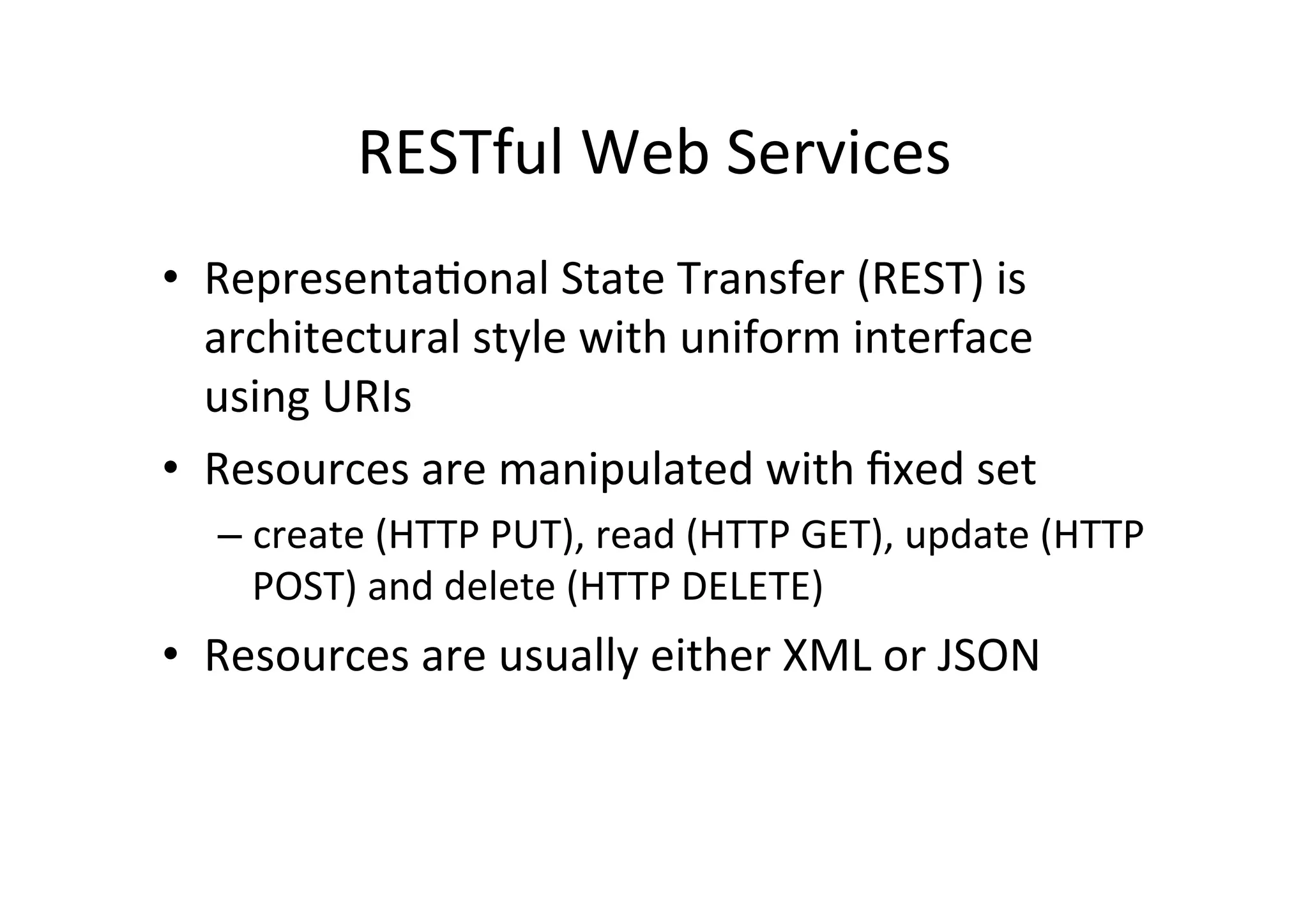 RESTful	
  Web	
  Services	
  
•  Representa;onal	
  State	
  Transfer	
  (REST)	
  is	
  
architectural	
  style	
  with	
  uniform	
  interface	
  
using	
  URIs	
  
•  Resources	
  are	
  manipulated	
  with	
  ﬁxed	
  set	
  
– create	
  (HTTP	
  PUT),	
  read	
  (HTTP	
  GET),	
  update	
  (HTTP	
  
POST)	
  and	
  delete	
  (HTTP	
  DELETE)	
  
•  Resources	
  are	
  usually	
  either	
  XML	
  or	
  JSON	
  
 